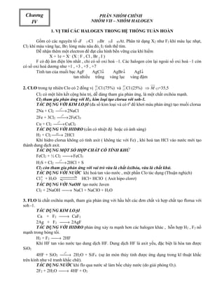 Chương                                  PHÂN NHÓM CHÍNH
   IV                                 NHÓM VII – NHÓM HALOGEN

               1. VỊ TRÍ CÁC HALOGEN TRONG HỆ THỐNG TUẦN HOÀN

        Gồm có các nguyên tố 9F 17Cl 35Br 53I 85At. Phân tử dạng X2 như F2 khí màu lục nhạt,
Cl2 khí màu vàng lục, Br2 lỏng màu nâu đỏ, I2 tinh thể tím.
        Dễ nhận thêm một electron để đạt cấu hình bền vững của khí hiếm
               X + 1e = X- (X : F , Cl , Br , I )
        F có độ âm điện lớn nhất , chỉ có số oxi hoá –1. Các halogen còn lại ngoài số oxi hoá –1 còn
có số oxi hoá dương như +1 , +3 , +5 , +7
        Tính tan của muối bạc AgF       AgCl↓      AgBr↓       AgI↓
                            tan nhiều trắng vàng lục vàng đậm

2. CLO trong tự nhiên Clo có 2 đồng vị 17 Cl (75%) và 37 Cl (25%) ⇒ M Cl=35,5
                                         35
                                                        17

      Cl2 có một liên kết cộng hóa trị, dễ dàng tham gia phản ứng, là một chất oxihóa mạnh.
      Cl2 tham gia phản ứng với H2, kim loại tạo clorua với soh-1.
      TÁC DỤNG VỚI KIM LOẠI (đa số kim loại và có t0 để khơi màu phản ứng) tạo muối clorua
      2Na + Cl2 t → 2NaCl
                    0




       2Fe + 3Cl2 t  → 2FeCl3
                         0




       Cu + Cl2  → CuCl2
                   t0

       TÁC DỤNG VỚI HIDRO (cần có nhiệt độ hoặc có ánh sáng)
       H2 + Cl2 as 2HCl
                 →
       Khí hidro clorua không có tính axit ( không tác với Fe) , khi hoà tan HCl vào nước mới tạo
thành dung dịch axit.
       TÁC DỤNG MỘT SỐ HỢP CHẤT CÓ TÍNH KHỬ
       FeCl2 + ½ Cl2  FeCl3
                       →
       H2S + Cl2 t
                  → 2HCl + S
                     0



       Cl2 còn tham gia phản ứng với vai trò vừa là chất ôxihóa, vừa là chất khử.
       TÁC DỤNG VỚI NƯỚC khi hoà tan vào nước , một phần Clo tác dụng (Thuận nghịch)
       Cl 0 + H2O
          2                   HCl+ HClO ( Axit hipo clorơ)
       TÁC DỤNG VỚI NaOH tạo nước Javen
       Cl2 + 2NaOH  → NaCl + NaClO + H2O

3. FLO là chất oxihóa mạnh, tham gia phản ứng với hầu hết các đơn chất và hợp chất tạo florua với
soh -1.
        TÁC DỤNG KIM LOẠI
        Ca + F2     → CaF2
        2Ag + F2     → 2AgF
        TÁC DỤNG VỚI HIDRO phản ứng xảy ra mạnh hơn các halogen khác , hỗn hợp H2 , F2 nổ
mạnh trong bóng tối.
        H2 + F2 → 2HF
        Khí HF tan vào nước tạo dung dịch HF. Dung dịch HF là axit yếu, đặc biệt là hòa tan được
SiO2
        4HF + SiO2 t  → 2H2O + SiF4 (sự ăn mòn thủy tinh được ứng dụng trong kĩ thuật khắc
                        0



trên kính như vẽ tranh khắc chữ).
        TÁC DỤNG NƯỚC khí flo qua nước sẽ làm bốc cháy nước (do giải phóng O2).
        2F2 + 2H2O  → 4HF + O2
 