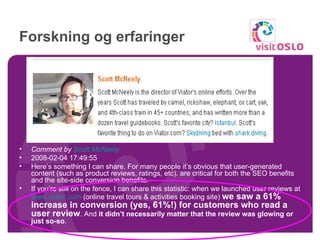 Forskning og erfaringer Comment by  Scott McNeely   2008-02-04 17:49:55  Here’s something I can share. For many people it’s obvious that user-generated content (such as product reviews, ratings, etc). are critical for both the SEO benefits and the site-side conversion benefits.  If you’re still on the fence, I can share this statistic: when we launched user reviews at  www.viator.com  (online travel tours & activities booking site)  we saw a 61% increase in conversion (yes, 61%!) for customers who read a user review . And  it didn’t necessarily matter that the review was glowing or just so-so . 