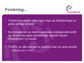 Forskning… TripAdvisor-studie viser ingen tegn på forfalskninger av gode/ dårlige omtaler Kombinasjonen av destinasjonenes redaksjonelle profil og  brukernes egne anbefalinger oppnår høyest troverdighet i ny studie 75-85% av alle ratinger er positive viser en serie studier Visitoslo.com    90% 