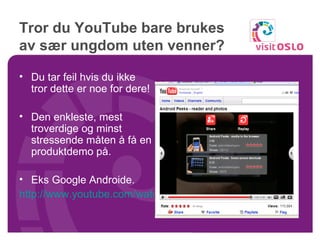 Tror du YouTube bare brukes av sær ungdom uten venner? Du tar feil hvis du ikke tror dette er noe for dere! Den enkleste, mest troverdige og minst stressende måten å få en produktdemo på. Eks Google Androide. http://www.youtube.com/watch?v=rS5o4v97Hqs   