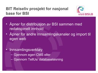 BIT Reiseliv prosjekt for nasjonal base for BSI  Åpner for distribusjon av BSI sammen med redaksjonelt innhold Åpner for andre innsamlingskanaler og import til egen web Innsamlingsverktøy Gjennom egen CMS eller Gjennom TellUs/ databaseløsning 