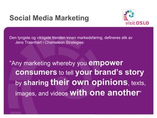 Social Media Marketing Den tyngste og viktigste trenden innen markedsføring, defineres slik av  Jens Traenhart i Chameleon Strategies: ” Any marketing whereby you  empower consumers  to tell  your brand’s story  by  sharing   their own opinions , texts, images, and videos  with one another ”  