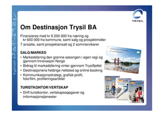 Om Destinasjon Trysil BA
Finansieres med kr 9 200 000 fra næring og
  kr 650 000 fra kommune, samt salg og prosjektmidler
7 ansatte, samt prosjektansatt og 2 sommervikarer

SALG/MARKED
• Markedsføring den grønne sesongen i egen regi og
  gjennom Innovasjon Norge
• Bidrag til markedsføring vinter gjennom Trysilfjellet
• Destinasjonens helårige nettsted og online booking
• Kommunikasjonsstrategi, grafisk profil,
  foto/film, profileringsartikler

TURISTKONTOR/VERTSKAP
• Drift turistkontor, vertskapsoppgaver og
  informasjonstjenester
 