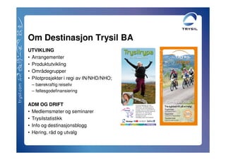 Om Destinasjon Trysil BA
UTVIKLING
• Arrangementer
• Produktutvikling
• Områdegrupper
• Pilotprosjekter i regi av IN/NHD/NHO;
 – bærekraftig reiseliv
 – fellesgodefinansiering


ADM OG DRIFT
• Medlemsmøter og seminarer
• Trysilstatistikk
• Info og destinasjonsblogg
• Høring, råd og utvalg
 