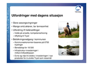 Utfordringer med dagens situasjon

• Store sesongsvingninger
• Mange små aktører, lav lønnsomhet
• Utfordring ift helårsstillinger
 – holde på ansatte, kompetanseheving
 – tilflytting til Trysil
• Befolkningsnedgang i kommunen
 – Kommuneøkonomien baseres på 6700
   tryslinger
 – Beredskap for 18 500
 – Infrastruktur-investeringer i
   million/milliardklassen
 – Evne og vilje til å bidra i investeringen i nye
   produkter for å utvikle Trysil som reisemål
 