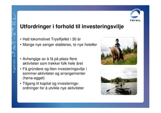 Utfordringer i forhold til investeringsvilje

• Hatt lokomotivet Trysilfjellet i 30 år
• Mange nye senger etableres, to nye hoteller


• Avhengige av å få på plass flere
  aktiviteter som trekker folk hele året
• Få gründere og liten investeringsvilje i
  sommer-aktiviteter og arrangementer
  (høna-egget)
• Tilgang til kapital og investerings-
  ordninger for å utvikle nye aktiviteter
 
