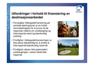 Utfordringer i forhold til finansiering av
destinasjonsarbeidet
• Forutsigbar fellesgodefinansiering på
  sentrale destinasjoner er en kritisk
  rammebetingelse for å kunne nå de
  nasjonale målene om verdiskaping og
  internasjonal vekst og bærekraftig
  utvikling.
• Frivillighet i fellesgodefinansieringen er
  ikke alene tilstrekkelig for å utvikle et
  internasjonalt bærekraftig reisemål
• Frivillighet utløser ikke potensialet i
  verdiskapingen, verken lokalt eller
  nasjonalt
 