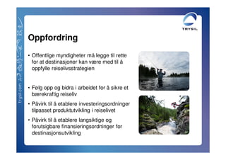 Oppfordring
• Offentlige myndigheter må legge til rette
  for at destinasjoner kan være med til å
  oppfylle reiselivsstrategien


• Følg opp og bidra i arbeidet for å sikre et
  bærekraftig reiseliv
• Påvirk til å etablere investeringsordninger
  tilpasset produktutvikling i reiselivet
• Påvirk til å etablere langsiktige og
  forutsigbare finansieringsordninger for
  destinasjonsutvikling
 