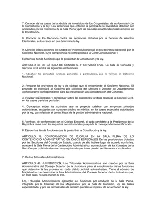 7. Conocer de los casos de la pérdida de investidura de los Congresistas, de conformidad con
la Constitución y la ley. Las sentencias que ordenen la pérdida de la investidura deberán ser
aprobadas por los miembros de la Sala Plena y por las causales establecidas taxativamente en
la Constitución.
8. Conocer de los Recursos contra las sentencias dictadas por la Sección de Asuntos
Electorales, en los casos en que determine la ley.
9. Conocer de las acciones de nulidad por inconstitucionalidad de los decretos expedidos por el
Gobierno Nacional, cuya competencia no corresponda a la Corte Constitucional; y
Ejercer las demás funciones que le prescriban la Constitución y la ley.
ARTICULO 38. DE LA SALA DE CONSULTA Y SERVICIO CIVIL. La Sala de Consulta y
Servicio Civil tendrá las siguientes atribuciones:
1. Absolver las consultas jurídicas generales o particulares, que le formule el Gobierno
Nacional.
2. Preparar los proyectos de ley y de códigos que le encomiende el Gobierno Nacional. El
proyecto se entregará al Gobierno por conducto del Ministro o Director de Departamento
Administrativo correspondiente, para su presentación a la consideración del Congreso.
3. Revisar los contratos y conceptuar sobre las cuestiones jurídicas relativas al Servicio Civil,
en los casos previstos por la ley.
4. Conceptuar sobre los contratos que se proyecte celebrar con empresas privadas
colombianas, escogidas por concurso público de méritos, en los casos especiales autorizados
por la ley, para efectuar el control fiscal de la gestión administrativa nacional.
5. Verificar, de conformidad con el Código Electoral, si cada candidato a la Presidencia de la
República reúne o no los requisitos constitucionales y expedir la correspondiente certificación.
6. Ejercer las demás funciones que le prescriban la Constitución y la ley.
ARTICULO 39. CONFORMACION DE QUORUM EN LA SALA PLENA DE LO
CONTENCIOSO ADMINISTRATIVO EN CASOS ESPECIALES. De las providencias dictadas
por las Secciones del Consejo de Estado, cuando de ello hubiere lugar de acuerdo con la ley,
conocerá la Sala Plena de lo Contencioso Administrativo, con exclusión de los Consejos de la
Sección que profirió la decisión, sin perjuicio de que éstos puedan ser llamados a explicarlas.
2. De los Tribunales Administrativos
ARTICULO 40. JURISDICCION. Los Tribunales Administrativos son creados por la Sala
Administrativa del Consejo Superior de la Judicatura para el cumplimiento de las funciones
que determine la ley procesal en cada distrito judicial administrativo. Tiene el número de
Magistrados que determine la Sala Administrativa del Consejo Superior de la Judicatura que,
en todo caso, no será menor de tres.
Los Tribunales Administrativos ejercerán sus funciones por conducto de la Sala Plena,
integrada por la totalidad de los Magistrados; por la Sala de Gobierno, por las Salas
especializadas y por las demás salas de decisión plurales e impares, de acuerdo con la ley.
 
