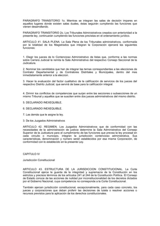 PARAGRAFO TRANSITORIO 1o. Mientras se integran las salas de decisión impares en
aquellos lugares donde existen salas duales, éstas seguirán cumpliendo las funciones que
vienen desarrollando.
PARAGRAFO TRANSITORIO 2o. Los Tribunales Administrativos creados con anterioridad a la
presente ley, continuarán cumpliendo las funciones previstas en el ordenamiento jurídico.
ARTICULO 41. SALA PLENA. La Sala Plena de los Tribunales administrativos, conformada
por la totalidad de los Magistrados que integran la Corporación ejercerá las siguientes
funciones:
1. Elegir los jueces de lo Contencioso Administrativo de listas que, conforme a las normas
sobre Carrera Judicial le remita la Sala Administrativa del respectivo Consejo Seccional de la
Judicatura.
2. Nominar los candidatos que han de integrar las ternas correspondientes a las elecciones de
Contralor Departamental y de Contralores Distritales y Municipales, dentro del mes
inmediatamente anterior a la eleccion.
3. Hacer la evaluación del factor cualitativo de la calificación de servicios de los jueces del
respectivo Distrito Judicial, que servirá de base para la calificación integral.
4. Dirimir los conflictos de competencias que surjan entre las secciones o subsecciones de un
mismo Tribunal y aquellos que se susciten entre dos jueces administrativos del mismo distrito.
5. DECLARADO INEXEQUIBLE.
6. DECLARADO INEXEQUIBLE.
7. Las demás que le asigne la ley.
3. De los Juzgados Administrativos
ARTICULO 42. REGIMEN. Los Juzgados Administrativos que de conformidad con las
necesidades de la administración de justicia determine la Sala Administrativa del Consejo
Superior de la Judicatura para el cumplimiento de las funciones que prevea la ley procesal en
cada circuito o municipio, integran la jurisdicción contencioso administrativa. Sus
características, denominación y número serán establecidos por esa misma Corporación, de
conformidad con lo establecido en la presente Ley.
CAPITULO IV
Jurisdicción Constitucional
ARTICULO 43. ESTRUCTURA DE LA JURISDICCION CONSTITUCIONAL. La Corte
Constitucional ejerce la guarda de la integridad y supremacía de la Constitución en los
estrictos y precisos términos de los artículos 241 al 244 de la Constitución Política. El Consejo
de Estado conoce de las acciones de nulidad por inconstitucionalidad de los decretos dictados
por el Gobierno Nacional, cuya competencia no corresponde a la Corte Constitucional.
También ejercen jurisdicción constitucional, excepcionalmente, para cada caso concreto, los
jueces y corporaciones que deban proferir las decisiones de tutela o resolver acciones o
recursos previstos para la aplicación de los derechos constitucionales.
 