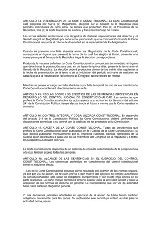 ARTICULO 44. INTEGRACION DE LA CORTE CONSTITUCIONAL. La Corte Constitucional
está integrada por nueve (9) Magistrados, elegidos por el Senado de la República para
períodos individuales de ocho años, de ternas que presentan: tres (3) el Presidente de la
República, tres (3) la Corte Suprema de Justicia y tres (3) el Consejo de Estado.
Las ternas deberán conformarse con abogados de distintas especialidades del derecho y el
Senado elegirá un Magistrado por cada terna, procurando que la composición final de la Corte
Constitucional responda al criterio de diversidad en la especialidad de los Magistrados.
Cuando se presente una falta absoluta entre los Magistrados de la Corte Constitucional,
corresponde al órgano que presentó la terna de la cual fue elegido el titular, presentar una
nueva para que el Senado de la República haga la elección correspondiente.
Producida la vacante definitiva, la Corte Constitucional la comunicará de inmediato al órgano
que debe hacer la postulación para que, en un lapso de quince días, presente la terna ante el
Senado de la República. La elección deberá producirse dentro de los treinta días siguientes a
la fecha de presentación de la terna o de al iniciación del período ordinario de sesiones en
caso de que a la presentación de la misma el Congreso se encontrare en receso.
Mientras se provee el cargo por falta absoluta o por falta temporal de uno de sus miembros la
Corte Constitucional llenará directamente la vacante.
ARTICULO 45. REGLAS SOBRE LOS EFECTOS DE LAS SENTENCIAS PROFERIDAS EN
DESARROLLO DEL CONTROL JUDICIAL DE CONSTITUCIONALIDAD. Las sentencias que
profiera la Corte Constitucional sobre los actos sujetos a su control en los términos del artículo
241 de la Constitución Política, tienen efectos hacia el futuro a menos que la Corte resuelva lo
contrario.
ARTICULO 46. CONTROL INTEGRAL Y COSA JUZGADA CONSTITUCIONAL. En desarrollo
del artículo 241 de la Constitución Política, la Corte Constitucional deberá confrontar las
disposiciones sometidas a su control con la totalidad de los preceptos de la Constitución.
ARTICULO 47. GACETA DE LA CORTE CONSTITUCIONAL. Todas las providencias que
profiera la Corte Constitucional serán publicadas en la «Gaceta de la Corte Constitucional», la
cual deberá publicarse mensualmente por la Imprenta Nacional. Sendos ejemplares de la
Gaceta serán distribuidos a cada uno de los miembros del Congreso de la República y a todos
los Despachos Judiciales del País.
La Corte Constitucional dispondrá de un sistema de consulta sistematizada de la jurisprudencia
a la cual tendrán acceso todas las personas.
ARTICULO 48. ALCANCE DE LAS SENTENCIAS EN EL EJERCICIO DEL CONTROL
CONSTITUCIONAL. Las sentencias proferidas en cumplimiento del control constitucional
tienen el siguiente efecto:
1. Las de la Corte Constitucional dictadas como resultado del examen de las normas legales,
ya sea por vía de acción, de revisión previa o con motivo del ejercicio del control automático
de constitucionalidad, sólo serán de obligatorio cumplimiento y con efecto erga omnes en su
parte resolutiva. La parte motiva constituirá criterio auxiliar para la actividad judicial y para la
aplicación de las normas de derecho en general. La interpretación que por vía de autoridad
hace, tiene carácter obligatorio general.
2. Las decisiones judiciales adoptadas en ejercicio de la acción de tutela tienen carácter
obligatorio únicamente para las partes. Su motivación sólo constituye criterio auxiliar para la
actividad de los jueces.
 