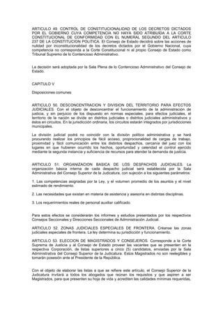 ARTICULO 49. CONTROL DE CONSTITUCIONALIDAD DE LOS DECRETOS DICTADOS
POR EL GOBIERNO CUYA COMPETENCIA NO HAYA SIDO ATRIBUIDA A LA CORTE
CONSTITUCIONAL DE CONFORMIDAD CON EL NUMERAL SEGUNDO DEL ARTICULO
237 DE LA CONSTITUCION POLITICA. El Consejo de Estado decidirá sobre las acciones de
nulidad por inconstitucionalidad de los decretos dictados por el Gobierno Nacional, cuya
competencia no corresponda a la Corte Constitucional ni al propio Consejo de Estado como
Tribunal Supremo de lo Contencioso Administrativo.
La decisión será adoptada por la Sala Plena de lo Contencioso Administrativo del Consejo de
Estado.
CAPITULO V
Disposiciones comunes
ARTICULO 50. DESCONCENTRACION Y DIVISION DEL TERRITORIO PARA EFECTOS
JUDICIALES. Con el objeto de desconcentrar el funcionamiento de la administración de
justicia, y sin perjuicio de los dispuesto en normas especiales, para efectos judiciales, el
territorio de la nación se divide en distritos judiciales o distritos judiciales administrativos y
éstos en circuitos. En la jurisdicción ordinaria, los circuitos estarán integrados por jurisdicciones
municipales.
La división judicial podrá no coincidir con la división político administrativa y se hará
procurando realizar los principios de fácil acceso, proprocionalidad de cargas de trabajo,
proximidad y fácil comunicación entre los distintos despachos, cercanía del juez con los
lugares en que hubieren ocurrido los hechos, oportunidad y celeridad el control ejercido
mediante la segunda instancia y suficiencia de recursos para atender la demanda de justicia.
ARTICULO 51. ORGANIZACION BASICA DE LOS DESPACHOS JUDICIALES. La
organización básica interna de cada despacho judicial será establecida por la Sala
Administrativa del Consejo Superior de la Judicatura, con sujeción a los siguientes parámetros:
1. Las competencias asignadas por la Ley, y el volumen promedio de los asuntos y el nivel
estimado de rendimiento.
2. Las necesidades que existan en materia de asistencia y asesoría en distintas disciplinas.
3. Los requerimientos reales de personal auxiliar calificado.
Para estos efectos se considerarán los informes y estudios presentados por los respectivos
Consejos Seccionales y Direcciones Seccionales de Administración Judicial.
ARTICULO 52. ZONAS JUDICIALES ESPECIALES DE FRONTERA. Créanse las zonas
judiciales especiales de frontera. La ley determina su jurisdicción y funcionamiento.
ARTICULO 53. ELECCION DE MAGISTRADOS Y CONSEJEROS. Corresponde a la Corte
Suprema de Justicia y al Consejo de Estado proveer las vacantes que se presenten en la
respectiva Corporación, de listas superiores a cinco (5) candidatos, enviadas por la Sala
Administrativa del Consejo Superior de la Judicatura. Estos Magistrados no son reelegibles y
tomarán posesión ante el Presidente de la República.
Con el objeto de elaborar las listas a que se refiere este artículo, el Consejo Superior de la
Judicatura invitará a todos los abogados que reúnan los requisitos y que aspiren a ser
Magistrados, para que presenten su hoja de vida y acrediten las calidades mínimas requeridas,
 