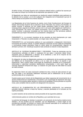 Al definir la lista, el Consejo Superior de la Judicatura deberá indicar y explicar las razones por
las cuales se incluyen los nombres de los aspirantes que aparecen en ella.
El Magistrado que deba ser reemplazado por destitución estará inhabilitado para participar en
la elección de su sucesor y en la de cualquier otro integrante de la Corporación que por el
mismo tiempo se encuentre en la misma situación.
Los Magistrados de la Corte Suprema de Justicia, de la Corte Constitucional, del Consejo de
Estado, del Consejo Superior de la Judicatura, de los Tribunales, los Jueces y los Fiscales, no
podrán nombrar a personas con las cuales tengan parentesco hasta el cuarto grado de
consanguinidad, segundo de afinidad, primero civil, o con quien estén ligados por matrimonio o
unión permanente. Así mismo, los citados funcionarios, una vez elegidos o nombrados, no
podrán nombrar a personas vinculadas por los mismos lazos con los servidores públicos
competentes que hayan intervenido en su postulación o designación.
PARAGRAFO 1o. La provisión transitoria de las vacantes se hará directamente por cada
Corporación o Tribunal y no podrá exceder, en ningún caso, de tres meses.
PARAGRAFO 2o. Los funcionarios públicos en cuya postulación o designación intervinieron
funcionarios de la Rama Judicial, no podrán designar a personas con las cuales los postulantes
o nominadores tengan parentesco hasta el cuarto grado de consanguinidad, segundo de
afinidad o primero civil. Constituye causal de mala conducta la violación a ésta disposición.
ARTICULO 54. QUORUM DELIBERATORIO Y DECISORIO. Todas las decisiones que las
Corporaciones judiciales en pleno o cualquiera de sus salas o secciones deban tomar,
requerirán para su deliberación y decisión, de la asistencia y voto de la mayoría de los
miembros de la Corporación, sala o sección.
Es obligación de todos los Magistrados participar en la deliberación de los asuntos que deban
ser fallados por la Corporación en pleno y, en su caso, por la Sala o la sección a que
pertenezcan, salvo cuando medie causa legal de impedimento aceptada por la Corporación,
enfermedad o calamidad doméstica debidamente comprobadas, u otra razón legal que
imponga separación temporal del cargo. La violación sin justa causa de este deber es causal
de mala conducta.
El reglamento interno de cada corporación señalará los días y horas de cada semana en que
ella, sus salas y sus secciones celebrarán reuniones para la deliberación de los asuntos
jurisdiccionales de su competencia.
Cuando quiera que el número de los Magistrados que deban separarse del conocimiento de un
asunto jurisdiccional por impedimento o recusación o por causal legal de separación del cargo,
disminuya el de quienes deban decidirlo a menos de la pluralidad mínima prevista en el primer
inciso, para completar ésta se acudirá a la designación de conjueces.
ARTICULO 55. ELABORACION DE LAS PROVIDENCIAS JUDICIALES. Las sentencias
judiciales deberán referirse a todos los hechos y asuntos planteados en el proceso por los
sujetos procesales.
La parte resolutiva de las sentencias estará precedida de las siguientes palabras:
«Administrando justicia en nombre de la República y por autoridad de la Ley»
La pulcritud del lenguaje; la claridad, la precisión y la concreción de los hechos materia de los
debates y de las pruebas que los respaldan, que los Magistrados y Jueces hagan en las
providencias judiciales, se tendrán en cuenta como factores esenciales en la evaluación del
factor cualitativo de la calificación de sus servicios.
 