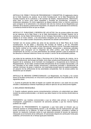 ARTICULO 56. FIRMA Y FECHA DE PROVIDENCIAS Y CONCEPTOS. El reglamento interno
de la Corte Suprema de Justicia, de la Corte Constitucional, de la Sala Disciplinaria del
Consejo Superior de la Judicatura y del Consejo de Estado, respectivamente, determinará,
entre otras, la forma como serán expedidas y firmadas las providencias, conceptos o
dictámenes adoptados. En dicho reglamento se deberá además incluir un término perentorio
para consignar en el salvamento o la aclaración del voto los motivos de los Magistrados que
disientan de la decisión jurisdiccional mayoritaria, sin perjuicio de la publicidad de la sentencia.
La sentencia tendrá la fecha se que se adopte.
ARTICULO 57. PUBLICIDAD Y RESERVA DE LAS ACTAS. Son de acceso público las actas
de las sesiones de la Sala Plena y de la Sala Administrativa del Consejo Superior de la
Judicatura, de las Salas Administrativas de los Consejos Seccionales y de las corporaciones
citadas en el inciso anterior, y los documentos otorgados por los funcionarios de la Rama
Judicial en los cuales consten actuaciones y decisiones de carácter administrativo.
También son de acceso público las actas de las sesiones de la Sala Plena de la Corte
Constitucional, de las Salas y Secciones del Consejo de Estado y de los Tribunales
Administrativos y de las Salas de la Corte Suprema de justicia y de los Tribunales Superiores
de Distrito Judicial en las cuales consten los debates, actuaciones y decisiones judiciales
adoptadas para propugnar por la integridad del orden jurídico, para hacer efectivo el
complimiento de una ley o un acto administrativo de carácter general y para la protección de
los derechos e intereses colectivos frente a la omisión o acción de las autoridades públicas.
Las actas de las sesiones de las Salas y Secciones de la Corte Suprema de Justicia, de la
Corte Constitucional, del Consejo de Estado, de la Sala Jurisdiccional Disciplinaria del Consejo
Superior de la Judicatura, de la Comisión de Investigación y Acusaciones de la Cámara de
Representantes, de las Salas Jurisdiccionales Disciplinarias de los Consejos Seccionales y de
los Tribunales en las cuales consten actuaciones y decisiones judiciales o disciplinarias de
carácter individual, de grupo o colectivos, son reservadas excepto para los sujetos procesales,
sin perjuicio de las atribuciones de las autoridades competentes. Son de acceso público las
decisiones que se adopten.
ARTICULO 58. MEDIDAS CORRECCIONALES. Los Magistrados, los Fiscales y los Jueces
tienen la facultad correccional, en virtud de la cual pueden sancionar a los particulares, en los
siguientes casos:
1. Cuando el particular les falte al respeto con ocasión del servicio o por razón de sus actos
oficiales o desobedezca órdenes impartidas por ellos en ejercicio de sus atribuciones legales.
2. DECLARADO INEXEQUIBLE.
3. Cuando cualquier persona asuma comportamientos contrarios a la solemnidad que deben
revestir los actos jurisdiccionales, o al decoro que debe imperar en los recintos donde éstos se
cumplen.
PARAGRAFO. Las medidas correccionales a que se refiere este artículo, no excluyen la
investigación, juzgamiento e imposición de sanciones penales a que los mismos hechos
pudieren dar origen.
ARTICULO 59. PROCEDIMIENTO. El magistrado o juez hará saber al infractor que su
conducta acarrea la correspondiente sanción y de inmediato oirá las explicaciones que éste
quiera suministrar en su defensa. Si éstas no fueren satisfactorias, procedará a señalar la
sanción en resolución motivada contra la cual solamente procede el recurso de reposición
interpuesto en el momento de la notificación. El sancionado dispone de veinticuatro horas para
sustentar y el funcionario de un tiempo igual para resolverlo.
 