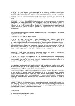 ARTICULO 60. SANCIONES. Cuando se trate de un particular, la sanción correccional
consistirá, según la gravedad de la falta, en multa hasta de diez salarios mínimos mensuales.
Contra las sanciones correccionales sólo procede el recurso de reposición, que se resolverá de
plano.
ARTICULO 61. DE LOS CONJUECES. Serán designados conjueces, de acuerdo con las leyes
procesales y los reglamentos de las corporaciones judiciales, las personas que reúnan los
requisitos para desempeñar los cargos en propiedad, las cuales en todo caso no podrán ser
miembros de las corporaciones públicas, empleados o trabajadores de ninguna entidad que
cumplan funciones públicas durante el período de sus funciones. Sus servicios serán
remunerados.
Los conjueces tienen los mismos deberes que los Magistrados y estarán sujetos a las mismas
responsabilidades de éstos.
ARTICULO 62. DECLARADO INEXEQUIBLE.
ARTICULO 63. DESCONGESTION. La Sala Administrativa del Consejo Superior de la
Judicatura, en caso de congestión de los Despachos Judiciales, podrá regular la forma como
las Corporaciones pueden redistribuir los asuntos que tengan para fallo entre los Tribunales y
Despachos Judiciales que se encuentren al día; seleccionar los procesos cuyas pruebas,
incluso inspecciones, puedan ser practicadas mediante comisión conferida por el Juez de
conocimiento, y determinar los jueces que deban trasladarse fuera del lugar de su sede para
instruir y practicar pruebas en procesos que estén conociendo otros jueces.
Igualmente, podrá crear, con carácter transitorio, cargos de jueces o magistrados
sustanciadores o de fallo, de acuerdo con la ley de presupuesto.
ARTICULO 64. COMUNICACION Y DIVULGACION. Ningún servidor público podrá en materia
penal o disciplinaria divulgar, revelar o publicar las actuaciones que conozca en ejercicio de
sus funciones y por razón de su actividad, mientras no se encuentre en firme la resolución de
acusación o el fallo disciplinario, respectivamente.
Por razones de pedagogía jurídica, los funcionarios de la rama judicial podrán informar sobre
el contenido y alcance de las decisiones judiciales. Tratándose de corporaciones judiciales, las
decisiones serán divulgadas por conducto de sus presidentes.
Las decisiones en firme podrán ser consultadas en las oficinas abiertas al público que existan
en cada corporación para tal efecto o en las secretarías de los demás despachos judiciales,
salvo que exista reserva legal sobre ellas. Toda persona tiene derecho a acceder a los
archivos que contengan las providencias judiciales y a obtener copia, fotocopia o reproducción
exacta por cualquier medio técnico adecuado, las cuales deberán expedirse, a costa del
interesado.
PARAGRAFO. En el término de tres meses contados a partir de la vigencia de la presente Ley,
será contratada la instalación de una red que conecte la oficina de archivos de las sentencias
de la Corte Constitucional con las Comisiones Primeras Constitucionales Permanentes del
Congreso de la República y de las secciones de leyes.
CAPITULO VI
De la responsabilidad del Estado y de sus
funcionarios y empleados judiciales
 