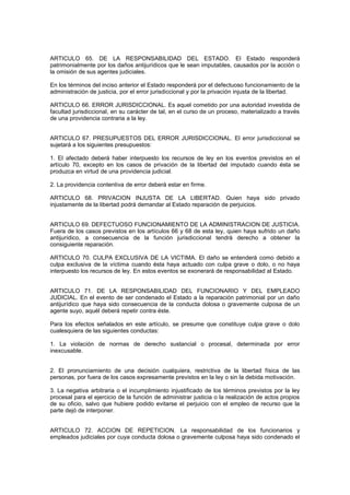ARTICULO 65. DE LA RESPONSABILIDAD DEL ESTADO. El Estado responderá
patrimonialmente por los daños antijurídicos que le sean imputables, causados por la acción o
la omisión de sus agentes judiciales.
En los términos del inciso anterior el Estado responderá por el defectuoso funcionamiento de la
administración de justicia, por el error jurisdiccional y por la privación injusta de la libertad.
ARTICULO 66. ERROR JURISDICCIONAL. Es aquel cometido por una autoridad investida de
facultad jurisdiccional, en su carácter de tal, en el curso de un proceso, materializado a través
de una providencia contraria a la ley.
ARTICULO 67. PRESUPUESTOS DEL ERROR JURISDICCIONAL. El error jurisdiccional se
sujetará a los siguientes presupuestos:
1. El afectado deberá haber interpuesto los recursos de ley en los eventos previstos en el
artículo 70, excepto en los casos de privación de la libertad del imputado cuando ésta se
produzca en virtud de una providencia judicial.
2. La providencia contentiva de error deberá estar en firme.
ARTICULO 68. PRIVACION INJUSTA DE LA LIBERTAD. Quien haya sido privado
injustamente de la libertad podrá demandar al Estado reparación de perjuicios.
ARTICULO 69. DEFECTUOSO FUNCIONAMIENTO DE LA ADMINISTRACION DE JUSTICIA.
Fuera de los casos previstos en los artículos 66 y 68 de esta ley, quien haya sufrido un daño
antijurídico, a consecuencia de la función jurisdiccional tendrá derecho a obtener la
consiguiente reparación.
ARTICULO 70. CULPA EXCLUSIVA DE LA VICTIMA. El daño se entenderá como debido a
culpa exclusiva de la víctima cuando ésta haya actuado con culpa grave o dolo, o no haya
interpuesto los recursos de ley. En estos eventos se exonerará de responsabilidad al Estado.
ARTICULO 71. DE LA RESPONSABILIDAD DEL FUNCIONARIO Y DEL EMPLEADO
JUDICIAL. En el evento de ser condenado el Estado a la reparación patrimonial por un daño
antijurídico que haya sido consecuencia de la conducta dolosa o gravemente culposa de un
agente suyo, aquél deberá repetir contra éste.
Para los efectos señalados en este artículo, se presume que constituye culpa grave o dolo
cualesquiera de las siguientes conductas:
1. La violación de normas de derecho sustancial o procesal, determinada por error
inexcusable.
2. El pronunciamiento de una decisión cualquiera, restrictiva de la libertad física de las
personas, por fuera de los casos expresamente previstos en la ley o sin la debida motivación.
3. La negativa arbitraria o el incumplimiento injustificado de los términos previstos por la ley
procesal para el ejercicio de la función de administrar justicia o la realización de actos propios
de su oficio, salvo que hubiere podido evitarse el perjuicio con el empleo de recurso que la
parte dejó de interponer.
ARTICULO 72. ACCION DE REPETICION. La responsabilidad de los funcionarios y
empleados judiciales por cuya conducta dolosa o gravemente culposa haya sido condenado el
 