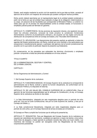 Estado, será exigida mediante la acción civil de repetición de la que éste es titular, excepto el
ejercicio de la acción civil respecto de conductas que puedan configurar hechos punibles.
Dicha acción deberá ejercitarse por el representante legal de la entidad estatal condenada a
partir de la fecha en que tal entidad haya realizado el pago de la obligación indemnizatoria a
su cargo, sin perjuicio de las facultades que corresponden al Ministerio Público. Lo anterior no
obsta para que en el proceso de responsabilidad contra la entidad estatal, el funcionario o
empleado judicial pueda ser llamado en garantía.
ARTICULO 73. COMPETENCIA. De las acciones de reparación directa y de repetición de que
tratan los artículos anteriores, conocerá de modo privativo la Jurisdicción Contencioso
Administrativa conforme al procedimiento ordinario y de acuerdo con las reglas comunes de
distribución de competencia entre el Consejo de Estado y los Tribunales Administrativos.
ARTICULO 74. APLICACION. Las disposiciones del presente capítulo se aplicarán a todos los
agentes del Estado pertenecientes a la Rama Judicial así como también a los particulares que
excepcional o transitoriamente ejerzan o participen del ejercicio de la función jurisdiccional de
acuerdo con lo que sobre el particular dispone la presente Ley Estatutaria.
En consecuencia, en los preceptos que anteceden los términos «funcionario o empleado
judicial» comprende a todos las personas señaladas en el inciso anterior.
TITULO CUARTO
DE LA ADMINISTRACION, GESTION Y CONTROL
DE LA RAMA JUDICIAL
CAPITULO I
De los Organismos de Administración y Control
1. Del Consejo Superior de la Judicatura
ARTICULO 75. FUNCIONES BASICAS. Al Consejo Superior de la Judicatura le corresponde la
administración de la Rama Judicial y ejercer la función disciplinaria, de conformidad con la
Constitución Política y lo dispuesto en esta ley.
ARTICULO 76. DE LAS SALAS DEL CONSEJO SUPERIOR DE LA JUDICATURA. Para el
ejercicio de las funciones especializadas que le atribuyen la Constitución y la ley, el Consejo
Superior de la Judicatura se divide en dos salas:
1. La Sala Administrativa, integrada por seis magistrados elegidos para un período de ocho
años así: Uno por la Corte Constitucional, dos por la Corte Suprema de Justicia, y tres por el
Consejo de Estado; y,
2. La Sala Jurisdiccional Disciplinaria, integrada por siete magistrados elegidos para un
período de ocho años, por el Consejo Nacional de ternas enviadas por el Gobierno.
El Consejo en Pleno cumplirá las funciones que le atribuye la presente ley.
ARTICULO 77. REQUISITOS. Para ser Magistrado del Consejo Superior de la Judicatura se
requiere ser colombiano de nacimiento, ciudadano en ejercicio y mayor de treinta y cinco años;
tener título de abogado y haber ejercido la profesión durante diez años con buen crédito. Los
miembros del Consejo no podrán ser escogidos entre los Magistrados de las mismas
corporaciones postulantes.
 