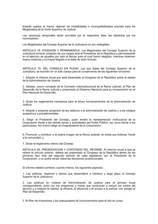 Estarán sujetos al mismo régimen de inhabilidades e incompatibilidades previsto para los
Magistrados de la Corte Suprema de Justicia.
Las vacancias temporales serán provistas por la respectiva Sala, las absolutas por los
nominadores.
Los Magistrados del Consejo Superior de la Judicatura no son reelegibles.
ARTICULO 78. POSESION Y PERMANENCIA. Los Magistrados del Consejo Superior de la
Judicatura tomarán posesión de sus cargos ante el Presidente de la República y permanecerán
en el ejercicio de aquellos por todo el tiempo para el cual fueron elegidos, mientras observen
buena conducta y no hayan llegado a la edad de retiro forzoso.
ARTICULO 79. DEL CONSEJO EN PLENO. Las dos Salas del Consejo Superior de la
Judicatura, se reunirán en un solo cuerpo para el cumplimiento de las siguientes funciones:
1. Adoptar el informe anual que será presentado al Congreso de la República sobre el estado
de la Administración de Justicia.
2. Adoptar, previo concepto de la Comisión Interinstitucional de la Rama Judicial, el Plan de
Desarrollo de la Rama Judicial y presentarlo al Gobierno Nacional para su incorporación en el
Plan Nacional de Desarrollo;
3. Dictar los reglamentos necesarios para el eficaz funcionamientos de la administración de
Justicia;
4. Adoptar y proponer proyectos de ley relativos a la administración de Justicia y a los códigos
sustantivos y procedimentales;
5. Elegir al Presidente del Consejo, quien tendrá la representación institucional de la
Corporación frente a las demás ramas y autoridades del Poder Público, así como frente a los
particulares. Así mismo elegir al Vicepresidente de la Corporación;
6. Promover y contribuir a la buena imagen de la Rama Judicial, en todos sus órdenes, frente
a la comunidad; y,
7. Dictar el reglamento interno del Consejo.
ARTICULO 80. PRESENTACION Y CONTENIDO DEL INFORME. El informe anual a que se
refiere el artículo anterior, deberá ser presentado al Congreso de la República dentro de los
primeros diez días del segundo período de cada legislatura, por el Presidente de la
Corporación, y no podrá versar sobre las decisiones jurisdiccionales.
El informe deberá contener, cuando menos, los siguientes aspectos:
1. Las políticas, objetivos y planes que desarrollará a mediano y largo plazo el Consejo
Superior de la Judicatura;
2. Las políticas en materia de Administración de Justicia para el período anual
correspondiente, junto con los programas y metas que conduzcan a reducir los costos del
servicio y a mejorar la calidad, la eficacia, la eficiencia y el acceso a la justicia, con arreglo al
Plan de Desarrollo.
3. El Plan de Inversiones y los presupuestos de funcionamiento para el año en curso.
 