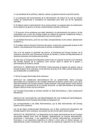 4. Los resultados de las políticas, objetivos, planes y programas durante el período anterior.
5. La evaluación del funcionamiento de la administración de justicia en la cual se incluyen
niveles de productividad e indicadores de desempeño para cada uno de los despachos
judiciales.
6. El balance sobre la administración de la carrera judicial, en especial sobre el cumplimiento
de los objetivos de igual en el acceso, profesionalidad, probidad y eficiencia.
7. El resumen de los problemas que estén afectando a la administración de justicia y de las
necesidades que a juicio del Consejo existan en materia de personal, instalaciones físicas y
demás recursos para el correcto desempeño de la función judicial.
8. Los estados financieros, junto con sus notas, correspondientes al año anterior, debidamente
auditados; y,
9. El análisis sobre la situación financiera del sector, la ejecución presupuestal durante el año
anterior y las perspectivas financieras para el período correspondiente.
Con el fin de explicar el contenido del informe, el Presidente del Consejo Superior de la
Judicatura concurrirá a las Comisiones Primeras de Senado y Cámara de Representantes en
sesiones exclusivas convocadas para tal efecto.
En todo caso, el Congreso de la República podrá invitar en cualquier momento a los miembros
del Consejo Superior de la Judicatura, para conocer sobre el estado de la gestión y
administración de la Rama Judicial.
ARTICULO 81. DERECHOS DE PETICION. Podrá ejercerse el derecho de petición ante el
Consejo Superior de la Judicatura, en los términos de la ley 57 de 1985 y demás disposiciones
que la desarrollen y complementen.
2. De los Consejos Seccionales de la Judicatura
ARTICULO 82. CONSEJOS SECCIONALES DE LA JUDICATURA. Habrá Consejos
Seccionales de la Judicatura en las ciudades cabeceras de Distrito Judicial que a juicio de la
Sala Administrativa del Consejo Superior resulte necesario. Este podrá agrupar varios distritos
judiciales bajo la competencia de un Consejo Seccional. La Sala Administrativa del Consejo
Superior fijará el número de sus miembros.
Los Consejos Seccionales se dividirán también en Sala Administrativa y Sala Jurisdiccional
Disciplinaria.
ARTICULO 83. ELECCION DE LOS MAGISTRADOS DE LOS CONSEJOS SECCIONALES.
Los Magistrados de los Consejos Seccionales se designarán así:
Los correspondientes a las Salas Administrativas, por la Sala Administrativa del Consejo
Superior de la Judicatura.
Los de las Salas Jurisdiccionales Disciplinarias, por la Sala Jurisdiccional Disciplinaria del
Consejo Superior de la Judicatura, de acuerdo con las normas sobre carrera judicial.
ARTICULO 84. REQUISITOS. Los Magistrados de las Salas Administrativas de los Consejos
Seccionales deberán tener título de abogado; especialización en ciencias administrativas,
económicas o financieras, y una experiencia en ciencias administrativas, económicas o
financieras, y una experiencia específica no inferior a cinco años en dichos campos. La
especialización puede compensarse con tres años de experiencia específica en los mismos
 