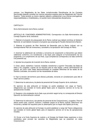campos. Los Magistrados de las Salas Jurisdiccionales Disciplinarias de los Consejos
Seccionales deberán acreditar los mismos requisitos exigidos para ser Magistrado del Tribunal
Superior. Todos tendrán su mismo régimen salarial y prestacional y sus mismas prerrogativas,
responsabilidades e inhabilidades y no podrán tener antecedentes disciplinarios.
CAPITULO II
De la Administración de la Rama Judicial
ARTICULO 85. FUNCIONES ADMINISTRATIVAS. Corresponde a la Sala Administrativa del
Consejo Superior de la Judicatura:
1. Elaborar el proyecto de presupuesto de la Rama Judicial que deberá remitirse al Gobierno
Nacional, el cual deberá incorporar el proyecto que proponga la Fiscalía General de la Nación.
2. Elaborar el proyecto de Plan Sectorial de Desarrollo para la Rama Judicial, con su
correspondiente Plan de Inversiones y someterlo a la aprobación del Consejo en Pleno.
3. Autorizar la celebración de contratos y convenios de cooperación e intercambio que deban
celebrarse conforme a la Constitución y las leyes para asegurar el funcionamiento de sus
programas y el cumplimiento de sus fines, cuya competencia corresponda a la Sala conforme
a la presente Ley.
4. Aprobar los proyectos de inversión de la Rama Judicial.
5. Crear, ubicar, redistribuir, fusionar, trasladar, transformar y suprimir Tribunales, las Salas de
éstos y los Juzgados, cuando así se requiera para la más rápida y eficaz administración de
justicia, así como crear Salas desconcentradas en ciudades diferentes de las sedes de los
Distritos Judiciales, de acuerdo con las necesidades de éstos.
6. Fijar la división del territorio para efectos judiciales, tomando en consideración para ello el
mejor servicio público.
7. Determinar la estructura y la planta de personal del Consejo Superior de la Judicatura.
En ejercicio de esta atribución el Consejo no podrá establecer con cargo al Tesoro,
obligaciones que excedan el monto global fijado para el respectivo servicio en la ley de
apropiaciones iniciales.
8. Designar a los empleados de la Sala cuya provisión según la ley no corresponda al Director
Ejecutivo de Administración Judicial.
9. Determinar la estructura y las plantas de personal de las Corporaciones y Juzgados. Para tal
efecto podrá crear, suprimir, fusionar y trasladar cargos en la Rama Judicial, determinar sus
funciones y señalar los requisitos para su desempeño que no hayan sido fijados por la ley.
En ejercicio de esta atribución el Consejo no podrá establecer a cargo del Tesoro obligaciones
que excedan el monto global fijado para el respectivo servicio en la ley de apropiaciones
iniciales.
10. Enviar a la Corte Suprema de Justicia y al Consejo de Estado listas superiores a cinco
candidatos para proveer las vacantes de Magistrados que se presenten en estas
Corporaciones.
 