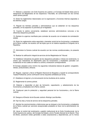 11. Elaborar y presentar a la Corte Suprema de Justicia y al Consejo de Estado listas para la
designación de Magistrados de los respectivos Tribunales, de conformidad con las normas
sobre carrera judicial.
12. Dictar los reglamentos relacionados con la organización y funciones internas asignadas a
los distintos cargos.
13. Regular los trámites judiciales y administrativos que se adelanten en los despachos
judiciales, en los aspectos no previstos por el legislador.
14. Cuando lo estime conveniente, establecer servicios administrativos comunes a los
diferentes despachos judiciales.
15. Declarar la urgencia manifiesta para contratar de acuerdo con el estatuto de contratación
estatal.
16. Dictar los reglamentos sobre seguridad y bienestar social de los funcionarios y empleados
de la Rama Judicial, de acuerdo con las leyes que en la materia expedida el Congreso de la
República.
17. Administrar la Carrera Judicial de acuerdo con las normas constitucionales y la presente
ley.
18. Realizar la calificación integral de servicios de los Magistrados de Tribunal.
19. Establecer indicadores de gestión de los despachos judiciales e índices de rendimiento, lo
mismo que indicadores de desempeño para los funcionarios y empleados judiciales con
fundamento en los cuales se realice su control y evaluación correspondiente.
El Consejo adoptará como mínimo los siguientes indicadores básicos de gestión: congestión,
retraso, productividad y eficacia.
20. Regular, organizar y llevar el Registro Nacional de Abogados y expedir la correspondiente
Tarjeta Profesional, previa verificación de los requisitos señalados por la ley.
21. Establecer el régimen y la remuneración de los Auxiliares de la Justicia.
22. Reglamentar la carrera judicial.
23. Elaborar y desarrollar el plan de formación, capacitación, y adiestramiento de los
funcionarios y empleados de la Rama Judicial.
24. Coadyuvar para la protección y seguridad personal de los funcionarios y de la Rama
Judicial.
25. Designar al Director de la Escuela Judicial «Rodrigo Lara Bonilla».
26. Fijar los días y horas de servicio de los despachos judiciales.
27. Aprobar los reconocimientos y distinciones que se otorguen a los funcionarios y empleados
de la Rama Judicial por servicios excepcionales prestados en favor de la administración de
justicia.
28. Llevar el control del rendimiento y gestión institucional de la Corte Constitucional, de la
Corte Suprema de Justicia, del Consejo de Estado y de la Fiscalía General de la Nación. Para
tal efecto, practicará visitas generales a estas corporaciones y dependencias, por lo menos
 