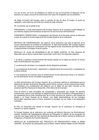 una vez al año, con el fin de establecer el estado en que se encuentran el despacho de los
asuntos a su cargo y procurar las soluciones a los casos de congestión que se presenten.
29. Elegir al Auditor del Consejo, para un período de dos (2) años. El Auditor no podrá se
reelegido y sólo podrá ser removido por causal de mala conducta.
30. Las demás que le señale la ley.
PARAGRAFO. La Sala Administrativa del Consejo Superior de la Judicatura podrá delegar en
sus distintos órganos administrativos el ejercicio de sus funciones administrativas:
PARAGRAFO TRANSITORIO. La designación del Director de la Escuela Judicial se efectuará
a partir de cuando la misma haga parte del Consejo Superior de la Judicatura.
ARTICULO 86. COORDINACION. Sin perjuicio de la autonomía que para el ejercicio de la
función administrativa le confiere la Constitución, la Sala Administrativa del Consejo Superior
de la Judicatura actuará en coordinación con los órganos de las otras Ramas del Poder Público
y organizaciones vinculadas al sector justicia.
ARTICULO 87. PLAN DE DESARROLLO DE LA RAMA JUDICIAL. El Plan Sectorial de
Desarrollo para la Rama Judicial debe comprender, entre otros, los siguientes aspectos:
1. El eficaz y equitativo funcionamiento del aparato estatal con el objeto de permitir el acceso
real a la administración de justicia.
2. La eliminación del atraso y la congestión de los despachos judiciales.
3. Los programas de formación, capacitación y adiestramiento de funcionarios y empleados de
la Rama Judicial.
4. Los programas de inversión para la modernización de las estructuras físicas y su dotación,
con las descripción de los principales subprogramas.
La Sala Administrativa del Consejo Superior de la Judicatura definirá la metodología para la
elaboración del plan sectorial de desarrollo para la Rama Judicial y de los proyectos que deban
ser sometidos a la consideración del Gobierno con el objeto de que sean incluidos en los
proyectos del Plan Nacional de Desarrollo y Plan Nacional de Inversión.
Para tal efecto la Sala consultará las necesidades y propuestas que tengan las distintas
jurisdicciones, para lo cual solicitará el diligenciamiento de los formularios correspondientes a
los presidentes de la Corte Constitucional, de la Corte Suprema de Justicia y del Consejo de
Estado y al Fiscal General de la Nación. Las Salas Administrativas de los Consejos
Seccionales reportarán para el mismo propósito el resultado de sus visitas a los Despachos
Judiciales.
El Plan de Desarrollo que adopte el Consejo Superior de la Judicatura se entregará al
Gobierno en sesión especial.
El Consejo Superior de la Judicatura, por conducta del Director Ejecutivo de Administración
Judicial, solicitará del Departamento Nacional de Planeación el registro de los proyectos de
inversión que hagan parte del Plan Sectorial de Desarrollo de la Rama Judicial en el Banco de
Programas y Proyectos de Inversión Nacional.
ARTICULO 88. ELABORACION DEL PROYECTO DE PRESUPUESTO PARA LA RAMA
JUDICIAL. El proyecto de presupuesto para la Rama Judicial deberá reflejar el Plan Sectorial
 