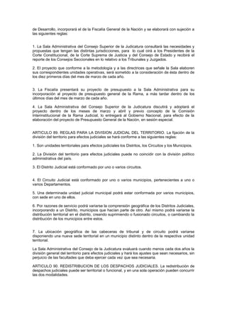 de Desarrollo, incorporará el de la Fiscalía General de la Nación y se elaborará con sujeción a
las siguientes reglas:
1. La Sala Administrativa del Consejo Superior de la Judicatura consultará las necesidades y
propuestas que tengan las distintas jurisdicciones, para lo cual oirá a los Presidentes de la
Corte Constitucional, de la Corte Suprema de Justicia y del Consejo de Estado y recibirá el
reporte de los Consejos Seccionales en lo relativo a los Tribunales y Juzgados.
2. El proyecto que conforme a la metodología y a las directrices que señale la Sala elaboren
sus correspondientes unidades operativas, será sometido a la consideración de ésta dentro de
los diez primeros días del mes de marzo de cada año.
3. La Fiscalía presentará su proyecto de presupuesto a la Sala Administrativa para su
incorporación al proyecto de presupuesto general de la Rama, a más tardar dentro de los
últimos días del mes de marzo de cada año.
4. La Sala Administrativa del Consejo Superior de la Judicatura discutirá y adoptará el
proyecto dentro de los meses de marzo y abril y previo concepto de la Comisión
Interinstitucional de la Rama Judicial, lo entregará al Gobierno Nacional, para efecto de la
elaboración del proyecto de Presupuesto General de la Nación, en sesión especial.
ARTICULO 89. REGLAS PARA LA DIVISION JUDICIAL DEL TERRITORIO. La fijación de la
división del territorio para efectos judiciales se hará conforme a las siguientes reglas:
1. Son unidades territoriales para efectos judiciales los Distritos, los Circuitos y los Municipios.
2. La División del territorio para efectos judiciales puede no coincidir con la división político
administrativa del país.
3. El Distrito Judicial está conformado por uno o varios circuitos.
4. El Circuito Judicial está conformado por uno o varios municipios, pertenecientes a uno o
varios Departamentos.
5. Una determinada unidad judicial municipal podrá estar conformada por varios municipios,
con sede en uno de ellos.
6. Por razones de servicio podrá variarse la comprensión geográfica de los Distritos Judiciales,
incorporando a un Distrito, municipios que hacían parte de otro. Así mismo podrá variarse la
distribución territorial en el distrito, creando suprimiendo o fusionado circuitos, o cambiando la
distribución de los municipios entre estos.
7. La ubicación geográfica de las cabeceras de tribunal y de circuito podrá variarse
disponiendo una nueva sede territorial en un municipio distinto dentro de la respectiva unidad
territorial.
La Sala Administrativa del Consejo de la Judicatura evaluará cuando menos cada dos años la
división general del territorio para efectos judiciales y hará los ajustes que sean necesarios, sin
perjuicio de las facultades que deba ejercer cada vez que sea necesaria.
ARTICULO 90. REDISTRIBUCION DE LOS DESPACHOS JUDICIALES. La redistribución de
despachos judiciales puede ser territorial o funcional, y en una sola operación pueden concurrir
las dos modalidades.
 