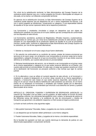 Por virtud de la redistribución territorial, la Sala Administrativa del Consejo Superior de la
Judicatura podrá disponer que uno o varios juzgados de Circuito o Municipales se ubiquen en
otra sede, en la misma o en diferente comprensión territorial.
En ejercicio de la redistribución funcional, la Sala Administrativa del Consejo Superior de la
Judicatura puede disponer que los despachos de uno o varios magistrados de tribunal, o de
uno o varios juzgados se transformen, conservando su categoría, a una especialidad distinta
de aquella en la que venían operando dentro de la respectiva jurisdicción.
Los funcionarios y empleados vinculados a cargos en despachos que son objeto de
redistribución prestarán sus servicios en el nuevo destino que les corresponda de conformidad
con los dispuesto en este artículo.
Los funcionarios, secretarios, auxiliares de Magistrados, Oficiales mayores y sustanciadores,
escalafonados en carrera que, por virtud de la redistribución prevista en este artículo, queden
ubicados en una especialidad de la jurisdicción distinta de aquella en la cual se encuentran
inscritos, podrán optar, conforme lo reglamente la Sala Administrativa del Consejo Superior de
la Judicatura, por una de las siguientes alternativas:
1. Solicitar su inscripción en el nuevo cargo al que fueron destinados.
2. Sin solución de continuidad en su condición de carrera, prestar de manera provisional sus
servicios en el nuevo cargo, con el derecho a ser incorporados en el primer cargo de la misma
especialidad y categoría de aquel en el que se encuentren inscritos en el que exista vacancia
definitiva en el Distrito, aun cuando esté provisto en provisionalidad.
3. Retirarse transitoriamente del servicio, con el derecho a ser incorporados en el primer cargo
de la misma especialidad y categoría en el que exista vacancia definitiva en el Distrito, aun
cuando esté provisto en provisionalidad. En este caso, el cargo que quedare vacante por virtud
de la declinación del funcionario se proveerá conforme a las normas que rigen la carrera
judicial.
4. En la alternativa a que se refiere el numeral segundo de este artículo, si el funcionario o
empleado no acepta la designación en el primer cargo vacante de su misma especialidad y
categoría, o transcurren seis meses sin que exista vacancia disponible, será inscrito en el
cargo en el cual por virtud de éste la redistribución esté prestando sus servicios. En el mismo
evento de no aceptación el funcionario o empleado que hubiese optado por la alternativa
prevista en el numeral tercero se entenderá que renuncia a sus derechos de carrera y quedará
desvinculado de la misma.
ARTICULO 91. CREACION, FUNSION Y SUPRESION DE DESPACHOS JUDICIALES. La
creación de Tribunales o de sus Salas y de los juzgados, se debe realizar en función de áreas
de geografías uniforme, los volúmenes demográficos rural y urbano, la demanda de justicia en
las diferentes ramas del derecho y la existencia de vías de comunicación y medios de
transporte que garanticen a la población respectiva un fácil acceso al órgano jurisdiccional.
La fusión se hará conforme a las siguientes reglas:
1. Sólo podrán fusionarse Tribunales, Salas o Juzgados de una misma Jurisdicción.
2. Los despachos que se fusionen deben pertenecer a una misma categoría.
3. Pueden fusionarse tribunales, Salas y Juzgados de la misma o de distinta especialidad.
De la facultad de supresión se hará uso cuando disminuya la demanda de justicia en una
determinada especialidad o comprensión territorial.
 