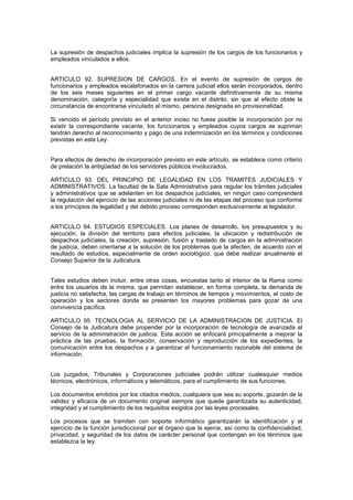 La supresión de despachos judiciales implica la supresión de los cargos de los funcionarios y
empleados vinculados a ellos.
ARTICULO 92. SUPRESION DE CARGOS. En el evento de supresión de cargos de
funcionarios y empleados escalafonados en la carrera judicial ellos serán incorporados, dentro
de los seis meses siguientes en el primer cargo vacante definitivamente de su misma
denominación, categoría y especialidad que exista en el distrito, sin que al efecto obste la
circunstancia de encontrarse vinculado al mismo, persona designada en provisionalidad.
Si vencido el período previsto en el anterior inciso no fuese posible la incorporación por no
existir la correspondiente vacante, los funcionarios y empleados cuyos cargos se supriman
tendrán derecho al reconocimiento y pago de una indemnización en los términos y condiciones
previstas en esta Ley.
Para efectos de derecho de incorporación previsto en este artículo, se establece como criterio
de prelación la antigüedad de los servidores públicos involucrados.
ARTICULO 93. DEL PRINCIPIO DE LEGALIDAD EN LOS TRAMITES JUDICIALES Y
ADMINISTRATIVOS. La facultad de la Sala Administrativa para regular los trámites judiciales
y administrativos que se adelanten en los despachos judiciales, en ningún caso comprenderá
la regulación del ejercicio de las acciones judiciales ni de las etapas del proceso que conforme
a los principios de legalidad y del debido proceso corresponden exclusivamente al legislador.
ARTICULO 94. ESTUDIOS ESPECIALES. Los planes de desarrollo, los presupuestos y su
ejecución, la división del territorio para efectos judiciales, la ubicación y redistribución de
despachos judiciales, la creación, supresión, fusión y traslado de cargos en la administración
de justicia, deben orientarse a la solución de los problemas que la afecten, de acuerdo con el
resultado de estudios, especialmente de orden sociológico, que debe realizar anualmente el
Consejo Superior de la Judicatura.
Tales estudios deben incluir, entre otras cosas, encuestas tanto al interior de la Rama como
entre los usuarios de la misma, que permitan establecer, en forma completa, la demanda de
justicia no satisfecha, las cargas de trabajo en términos de tiempos y movimientos, el costo de
operación y los sectores donde se presenten los mayores problemas para gozar de una
convivencia pacífica.
ARTICULO 95. TECNOLOGIA AL SERVICIO DE LA ADMINISTRACION DE JUSTICIA. El
Consejo de la Judicatura debe propender por la incorporación de tecnología de avanzada al
servicio de la administración de justicia. Esta acción se enfocará principalmente a mejorar la
práctica de las pruebas, la formación, conservación y reproducción de los expedientes, la
comunicación entre los despachos y a garantizar el funcionamiento razonable del sistema de
información.
Los juzgados, Tribunales y Corporaciones judiciales podrán utilizar cualesquier medios
técnicos, electrónicos, informáticos y telemáticos, para el cumplimiento de sus funciones.
Los documentos emitidos por los citados medios, cualquiera que sea su soporte, gozarán de la
validez y eficacia de un documento original siempre que quede garantizada su autenticidad,
integridad y el cumplimiento de los requisitos exigidos por las leyes procesales.
Los procesos que se tramiten con soporte informático garantizarán la identificación y el
ejercicio de la función jurisdiccional por el órgano que la ejerce, así como la confidencialidad,
privacidad, y seguridad de los datos de carácter personal que contengan en los términos que
establezca la ley.
 