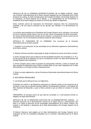 ARTICULO 96. DE LA COMISION INTERINSTITUCIONAL DE LA RAMA JUDICIAL. Habrá
una Comisión Interinstitucional de la Rama Judicial integrada por los Presidentes de la Corte
Suprema de Justicia, la Corte Constitucional, del Consejo de Estado, del Consejo Superior de
la Judicatura, el Fiscal General de la Nación, y un representante de los funcionarios y
empleados de la Rama elegido por éstos en la forma que señale el reglamento.
Dicha comisión servirá de mecanismo de información recíproca entre las corporaciones
judiciales y de foro para la discusión de los asuntos que interesen a la administración de
Justicia.
La comisión será presidida por el Presidente del Consejo Superior de la Judicatura y se reunirá
en forma ordinaria cuando menos una vez al mes, previa convocatoria de dicho funcionario.
Se reunirá extraordinariamente cuando así los requiera o a solicitud de cuando menos dos de
sus miembros. Su nó convocatoria constituirá causal de mala conducta.
ARTICULO 97. FUNCIONES DE LA COMISION. Son funciones de la Comisión
Interinstitucional de la Rama Judicial:
1. Contribuir a la cordinación de las actividades de los diferentes organismos administrativos
de la Rama Judicial.
2. Solicitar informes al Auditor responsable de dirigir el sistema de control de la Rama Judicial.
3. Emitir concepto previo para el ejercicio de las facultades previstas, los numerales 5, 9, 16, y
23 del artículo 85 de la presente Ley que le corresponde cumplir a la Sala Administrativa del
Consejo Superior de la Judicatura.
4. Emitir concepto previo sobre el proyecto de presupuesto unificado y sobre el proyecto del
plan sectorial de desarrollo para la Rama Judicial antes de que sean adoptados por la Sala
Administrativa y el Consejo en pleno respectivamente.
5. Dictar su propio reglamento y de las Comisiones Seccionales interinstitucionales de la Rama
Judicial.
6. DECLARADO INEXEQUIBLE.
7. Las demás que le atribuye la Ley y el reglamento.
El Ministro de Justicia y del Despacho participará por derecho propio en las reuniones de la
Comisión en las que se discutan asuntos relativos al presupuesto unificado y al Proyecto del
Plan Sectorial de Desarrollo y para la Rama Judicial a que se refiere el numeral 4 de esta
norma.
PARAGRAFO. El concepto previo de que trata los numerales 3 y 4 del presente artículo no
obligará a la Sala Administrativa.
ARTICULO 98. DE LA DIRECCION EJECUTIVA DE LA ADMINISTRACION JUDICIAL. La
Dirección Ejecutiva de la Administración Judicial es el órgano técnico y administrativo que
tiene a su cargo la ejecución de las actividades administrativas de la Rama Judicial, con
sujeción a las políticas y decisiones de la Sala Administrativa del Consejo Superior de la
Judicatura.
El Director Ejecutivo será elegido por la Sala Administrativa del Consejo Superior de la
Judicatura de tres (3) candidatos postulados por la Comisión Interinstitucional de la Rama
Judicial.
 