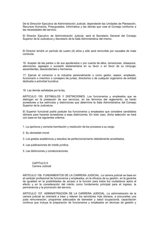 De la Dirección Ejecutiva de Administración Judicial, dependerán las Unidades de Planeación,
Recursos Humanos, Presupuestos, Informática y las demás que cree el Consejo conforme a
las necesidades del servicio.
El Director Ejecutivo de Administración Judicial, será el Secretario General del Consejo
Superior de la Judicatura y Secretario de la Sala Administrativa del mismo.
El Director tendrá un período de cuatro (4) años y sólo será removible por causales de mala
conducta.
16. Aceptar de las partes o de sus apoderados o por cuenta de ellos, donaciones, obsequios,
atenciones, agasajos o sucesión testamentaria en su favor o en favor de su cónyuge,
ascendientes, descendientes o hermanos.
17. Ejercer el comercio o la industria personalmente o como gestor, asesor, empleado,
funcionario o miembro o consejero de juntas, directorios o de cualquier organismo de entidad
dedicada a actividad lucrativa.
18. Las demás señaladas por la ley.
ARTICULO 155. ESTIMULOS Y DISTINCIONES. Los funcionarios y empleados que se
distingan en la prestación de sus servicios, en los términos del reglamento, se harán
acreedores a los estímulos y distinciones que determine la Sala Administrativa del Consejo
Superior de la Judicatura.
El Superior funcional podrá postular los funcionarios y empleados que considere candidatos
idóneos para hacerse acreedores a esas distinciones. En todo caso, dicha selección se hará
con base en los siguientes criterios:
1. La oportuna y correcta tramitación y resolución de los procesos a su cargo.
2. Su idoneidad moral.
3. Los grados académicos y estudios de perfeccionamiento debidamente acreditados.
4. Las publicaciones de índole jurídica.
5. Las distinciones y condecoraciones.
CAPITULO II
Carrera Judicial
ARTICULO 156. FUNDAMENTOS DE LA CARRERA JUDICIAL. La carrera judicial se basa en
el carácter profesional de funcionarios y empleados, en la eficacia de su gestión, en la garantía
de igualdad en la posibilidades de acceso a la función para todos los ciudadanos aptos al
efecto y en la consideración del mérito como fundamento principal para el ingreso, la
permanencia y la promoción del servicio.
ARTICULO 157. ADMINISTRACION DE LA CARRERA JUDICIAL. La administración de la
carrera judicial se orientará a traer y retener los servidores más idóneos, a procurarles una
justa remuneración, programas adecuados de bienestar y salud ocupacional, capacitación
continua que incluya la preparación de funcionarios y empleados en técnicas de gestión y
 