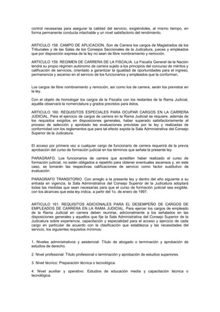 control necesarias para asegurar la calidad del servicio, exigiéndoles, al mismo tiempo, en
forma permanente conducta intachable y un nivel satisfactorio del rendimiento.
ARTICULO 158. CAMPO DE APLICACION. Son de Carrera los cargos de Magistrados de los
Tribunales y de las Salas de los Consejos Seccionales de la Judicatura, jueces y empleados
que por disposición expresa de la ley no sean de libre nombramiento y remoción.
ARTICULO 159. REGIMEN DE CARRERA DE LA FISCALIA. La Fiscalía General de la Nación
tendrá su propio régimen autónomo de carrera sujeto a los principios del concurso de méritos y
calificación de servicios, orientado a garantizar la igualdad de oportunidades para el ingreso,
permanencia y ascenso en el servicio de los funcionarios y empleados que la conforman.
Los cargos de libre nombramiento y remoción, así como los de carrera, serán los previstos en
la ley.
Con el objeto de homologar los cargos de la Fiscalía con los restantes de la Rama Judicial,
aquélla observará la nomenclatura y grados previstos para éstos.
ARTICULO 160. REQUISITOS ESPECIALES PARA OCUPAR CARGOS EN LA CARRERA
JUDICIAL. Para el ejercicio de cargos de carrera en la Rama Judicial se requiere, además de
los requisitos exigidos en disposiciones generales, haber superado satisfactoriamente el
proceso de selección y aprobado las evaluaciones previstas por la ley y realizadas de
conformidad con los reglamentos que para tal efecto expida la Sala Administrativa del Consejo
Superior de la Judicatura.
El acceso por primera vez a cualquier cargo de funcionario de carrera requerirá de la previa
aprobación del curso de formación judicial en los términos que señala la presente ley.
PARAGRAFO. Los funcionarios de carrera que acrediten haber realizado el curso de
formación judicial, no están obligados a repetirlo para obtener eventuales ascensos y, en este
caso, se tomarán las respectivas calificaciones de servicio como factor sustitutivo de
evaluación.
PARAGRAFO TRANSITORIO. Con arreglo a la presente ley y dentro del año siguiente a su
entrada en vigencia, la Sala Administrativa del Consejo Superior de la Judicatura adoptará
todas las medidas que sean necesarias para que el curso de formación judicial sea exigible,
con los alcances que esta ley indica, a partir del 1o. de enero de 1997.
ARTICULO 161. REQUISITOS ADICIONALES PARA EL DESEMPEÑO DE CARGOS DE
EMPLEADOS DE CARRERA EN LA RAMA JUDICIAL. Para ejercer los cargos de empleado
de la Rama Judicial en carrera deben reunirse, adicionalmente a los señalados en las
disposiciones generales y aquellos que fije la Sala Administrativa del Consejo Superior de la
Judicatura sobre experiencia, capacitación y especialidad para el acceso y ejercicio de cada
cargo en particular de acuerdo con la clasificación que establezca y las necesidades del
servicio, los siguientes requisitos mínimos:
1. Niveles administrativos y asistencial: Título de abogado o terminación y aprobación de
estudios de derecho.
2. Nivel profesional: Título profesional o terminación y aprobación de estudios superiores.
3. Nivel técnico: Preparación técnica o tecnológica.
4. Nivel auxiliar y operativo: Estudios de educación media y capacitación técnica o
tecnológica.
 