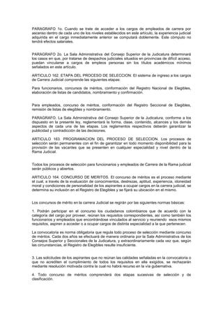 PARAGRAFO 1o. Cuando se trate de acceder a los cargos de empleados de carrera por
ascenso dentro de cada uno de los niveles establecidos en este artículo, la experiencia judicial
adquirida en el cargo inmediatamente anterior se computará doblemente. Este cómputo no
tendrá efectos salariales.
PARAGRAFO 2o. La Sala Administrativa del Consejo Superior de la Judicatura determinará
los casos en que, por tratarse de despachos judiciales situados en provincias de difícil acceso,
puedan vincularse a cargos de empleos personas sin los títulos académicos mínimos
señalados en este artículo.
ARTICULO 162. ETAPA DEL PROCESO DE SELECCION. El sistema de ingreso a los cargos
de Carrera Judicial comprende las siguientes etapas:
Para funcionarios, concursos de méritos, conformación del Registro Nacional de Elegibles,
elaboración de listas de candidatos, nombramiento y confirmación.
Para empleados, concurso de méritos, conformación del Registro Seccional de Elegibles,
remisión de listas de elegibles y nombramiento.
PARAGRAFO. La Sala Administrativa del Consejo Superior de la Judicatura, conforme a los
dispuesto en la presente ley, reglamentará la forma, clase, contenido, alcances y los demás
aspectos de cada una de las etapas. Los reglamentos respectivos deberán garantizar la
publicidad y contradicción de las decisiones.
ARTICULO 163. PROGRAMACION DEL PROCESO DE SELECCION. Los procesos de
selección serán permanentes con el fin de garantizar en todo momento disponibilidad para la
provisión de las vacantes que se presenten en cualquier especialidad y nivel dentro de la
Rama Judicial.
Todos los procesos de selección para funcionarios y empleados de Carrera de la Rama judicial
serán públicos y abiertos.
ARTICULO 164. CONCURSO DE MERITOS. El concurso de méritos es el proceso mediante
el cual, a través de la evaluación de conocimientos, destrezas, aptitud, experiencia, idoneidad
moral y condiciones de personalidad de los aspirantes a ocupar cargos en la carrera judicial, se
determina su inclusión en el Registro de Elegibles y se fijará su ubicación en el mismo.
Los concursos de mérito en la carrera Judicial se regirán por las siguientes normas básicas:
1. Podrán participar en el concurso los ciudadanos colombianos que de acuerdo con la
categoría del cargo por proveer, reúnan los requisitos correspondientes, así como también los
funcionarios y empleados que encontrándose vinculados al servicio y reuniendo esos mismos
requisitos, aspiren a acceder o a ocupar cargos de distinta especialidad a la que pertenecen.
La convocatoria es norma obligatoria que regula todo proceso de selección mediante concurso
de méritos. Cada dos años se efectuará de manera ordinaria por la Sala Administrativa de los
Consejos Superior y Seccionales de la Judicatura, y extraordinariamente cada vez que, según
las circunstancias, el Registro de Elegibles resulte insuficiente.
3. Las solicitudes de los aspirantes que no reúnan las calidades señaladas en la convocatoria o
que no acrediten el cumplimiento de todos los requisitos en ella exigidos, se rechazarán
mediante resolución motivada contra la cual no habrá recurso en la vía gubernativa.
4. Todo concurso de méritos comprenderá dos etapas sucesivas de selección y de
clasificación.
 