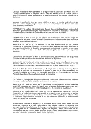 La etapa de selección tiene por objeto la escogencia de los aspirantes que harán parte del
correspondiente Registro de Elegibles y estará integrada por el conjunto de pruebas que, con
sentido eliminatorio, señale y reglamente la Sala administrativa del Consejo Superior de la
Judicatura.
La etapa de clasificación tiene por objeto establecer el orden de registro según el mérito de
cada concursante elegible, asignándosele a cada uno un lugar dentro del Registro para cada
clase de cargo y especialidad.
PARAGRAFO 1o. La Sala Administrativa del Consejo Superior de la Judicatura reglamentará
de manera general el contenido y los procedimientos de cada una de las etapas, y señalará los
puntajes correspondientes a las diferentes pruebas que conforman la primera.
PARAGRAFO 2o. Las pruebas que se apliquen en los concursos para proveer cargos de
carrera judicial, así como también toda la documentación que constituya el soporte técnico de
aquéllas, tienen carácter reservado.
ARTICULO 165. REGISTRO DE ELEGIBLES. La Sala Administrativa de los Consejos
Superior de la Judicatura conformará con quienes hayan superado las etapas anteriores, el
correspondiente Registro de Elegibles para cargos de funcionarios y empleados de carrera de
la Rama Judicial, teniendo en cuenta las diferentes categorías de empleos y los siguientes
principios.
La inscripción en el registro se hará en orden descendente, de conformidad con los puntajes
que para cada etapa del proceso de selección determine el reglamento.
La inscripción individual en el registro tendrá una vigencia de cuatro años. Durante los meses
de enero y febrero de cada año, cualquier interesado podrá actualizar su inscripción con los
datos que estime necesario y con éstos se reclasificará el registro, si a ello hubiere lugar.
Cuando se trate de cargos de funcionarios, o de empleados de las corporaciones judiciales
nacionales el concurso y la incorporación al registro se hará por la Sala Administrativa del
Consejo Superior de la Judicatura; en los demás casos dicha función corresponde a las Salas
Administrativas de los Consejos Seccionales de la Judicatura.
PARAGRAFO. En cada caso de conformidad con el reglamento, los aspirantes, en cualquier
momento podrán manifestar las sedes territoriales de su interés.
ARTICULO 166. LISTA DE CANDIDATOS. La provisión de cargos se hará de listas superiores
a cinco (5) candidatos con inscripción vigente en el registro de elegibles y que para cada caso
envíen las Salas Administrativas del Consejo Superior o Seccionales de la Judicatura.
ARTICULO 167. NOMBRAMIENTO. Cada vez que se presente una vacante en cargo de
funcionario, la entidad nominadora comunicará la novedad, a más tardar dentro de los tres
días siguientes, a la correspondiente Sala Administrativa del Consejo Superior o Seccional de
la Judicatura, según el caso. Recibida la lista de candidatos, procederá al nombramiento
dentro de los diez días siguientes.
Tratándose de vacantes de empleados, el nominador, a más tardar dentro de los tres días
siguientes, solicitará a la Sala Administrativa del Consejo Superior o Seccional que
corresponda, el envío de la lista de elegibles que se integrará con quienes ocupen los primeros
cinco lugares en el correspondiente registro de elegibles, previa verificación de su
disponibilidad. La Sala remitirá la lista dentro de los tres (3) días siguientes y el nombramiento
se hará a más tardar dentro de los diez (10) días siguientes.
 