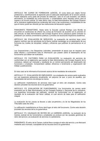 ARTICULO 168. CURSO DE FORMACION JUDICIAL. El curso tiene por objeto formar
profesional y científicamente al aspirante para el adecuado desempeño de la función judicial.
Puede realizarse como parte del proceso de selección, caso en el cual revestirá, con efecto
eliminatorio, la modalidad de curso-concurso, o contemplarse como requisito previo para el
ingreso a la función judicial. En este último caso, la Sala Administrativa del Consejo Superior
de la Judicatura reglamentará los contenidos del curso y las condiciones y modalidades en las
que el mismo podrá ser ofrecido por las instituciones de educación superior.
PARAGRAFO TRANSITORIO. Hasta tanto la Escuela Judicial Rodrigo Lara Bonilla se
encuentre en condiciones de ofrecer los cursos de formación de acuerdo con lo previsto en
este artículo, la Sala Administrativa del Consejo Superior de la Judicatura podrá contratar su
prestación con centros universitarios públicos o privados de reconocida trayectoria académica.
ARTICULO 169. EVALUACION DE SERVICIOS. La evaluación de servicios tiene como
objetivo verificar que los servidores de la Rama Judicial mantengan en el desempeño de sus
funciones los niveles de idoneidad, calidad y eficiencia que justifican la permanencia en el
cargo.
Las Corporaciones y los Despachos Judiciales, presentarán el apoyo que se requiera para
estos efectos y suministrará toda la información que posean sobre el desempeño de los
funcionarios que deban ser evaluados.
ARTICULO 170. FACTORES PARA LA EVALUACION. La evaluación de servicios de
conformidad con el reglamento que expida la Sala Administrativa del Consejo Superior de la
Judicatura, deberá ser motivada y resultante de un control permanente del desempeño del
funcionario o empleado. Comprenderá calidad, eficiencia o rendimiento y organización del
trabajo y publicaciones.
En todo caso se le informará al funcionario acerca de los resultados de evaluación.
ARTICULO 171. EVALUACION DE EMPLEADOS. Los empleados de carrera serán evaluados
por sus superiores jerárquicos anualmente, sin perjuicio de que, a juicio de aquéllos, por
necesidades del servicio se anticipe la misma.
La calificación insatisfactoria de servicios dará lugar al retiro del empleado. Contra esta
decisión preceden los recursos de la vía gubernativa.
ARTICULO 172. EVALUACION DE FUNCIONARIOS. Los funcionarios de carrera serán
evaluados por la Sala Administrativa de los Consejos Superior o Seccional de la Judicatura.
Los superiores funcionales del calificado, remitirá de conformidad con el reglamento, el
resultado de la evaluación del factor calidad, el cual servirá de base para la calificación
integral.
La evaluación de los Jueces se llevará a cabo anualmente y la de los Magistrados de los
Tribunales cada dos años.
La calificación insatisfactoria en firme dará lugar al retiro del funcionario. Contra esta decisión
proceden los recursos de la vía gubernativa.
ARTICULO 173. CAUSALES DE RETIRO DE LA CARRERA JUDICIAL. La exclusión de la
Carrera Judicial de los funcionarios y empleados se produce por las causales genéricas de
retiro del servicio y la evaluación de servicios no satisfactoria.
PARAGRAFO. El retiro de la Carrera Judicial lleva consigo el retiro del servicio y se efectuará
mediante acto motivado, susceptible de los recursos de la vía gubernativa.
 
