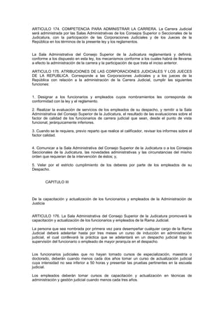 ARTICULO 174. COMPETENCIA PARA ADMINISTRAR LA CARRERA. La Carrera Judicial
será administrada por las Salas Administrativas de los Consejos Superior o Seccionales de la
Judicatura, con la participación de las Corporaciones Judiciales y de los Jueces de la
República en los términos de la presente ley y los reglamentos.
La Sala Administrativa del Consejo Superior de la Judicatura reglamentará y definirá,
conforme a los dispuesto en esta ley, los mecanismos conforme a los cuales habrá de llevarse
a efecto la administración de la carrera y la participación de que trata el inciso anterior.
ARTICULO 175. ATRIBUCIONES DE LAS CORPORACIONES JUDICIALES Y LOS JUECES
DE LA REPUBLICA. Corresponde a las Corporaciones Judiciales y a los jueces de la
República con relación a la administración de la Carrera Judicial, cumplir las siguientes
funciones:
1. Designar a los funcionarios y empleados cuyos nombramientos les corresponda de
conformidad con la ley y el reglamento.
2. Realizar la evaluación de servicios de los empleados de su despacho, y remitir a la Sala
Administrativa del Consejo Superior de la Judicatura, el resultado de las evaluaciones sobre el
factor de calidad de los funcionarios de carrera judicial que sean, desde el punto de vista
funcional, jerárquicamente inferiores.
3. Cuando se le requiera, previo reparto que realice el calificador, revisar los informes sobre el
factor calidad.
4. Comunicar a la Sala Administrativa del Consejo Superior de la Judicatura o a los Consejos
Seccionales de la Judicatura, las novedades administrativas y las circunstancias del mismo
orden que requieran de la intervención de éstos; y,
5. Velar por el estricto cumplimiento de los deberes por parte de los empleados de su
Despacho.
CAPITULO III
De la capacitación y actualización de los funcionarios y empleados de la Administración de
Justicia
ARTICULO 176. La Sala Administrativa del Consejo Superior de la Judicatura promoverá la
capacitación y actualización de los funcionarios y empleados de la Rama Judicial.
La persona que sea nombrada por primera vez para desempeñar cualquier cargo de la Rama
Judicial deberá adelantar hasta por tres meses un curso de inducción en administración
judicial, el cual conllevará la práctica que se adelantará en un despacho judicial bajo la
supervisión del funcionario o empleado de mayor jerarquía en el despacho.
Los funcionarios judiciales que no hayan tomado cursos de especialización, maestría o
doctorado, deberán cuando menos cada dos años tomar un curso de actualización judicial
cuya intensidad no sea inferior a 50 horas y presentar las pruebas pertinentes en la escuela
judicial.
Los empleados deberán tomar cursos de capacitación y actualización en técnicas de
administración y gestión judicial cuando menos cada tres años.
 