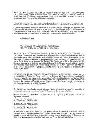 ARTICULO 177. ESCUELA JUDICIAL. La escuela Judicial, «Rodrigo Lara Bonilla», hará parte
del Consejo Superior de la Judicatura, junto con su planta de personal, a partir del primero de
enero de 1998 y se constituirá en el centro de formación inicial y continuada de funcionarios y
empleados al servicio de la Administración de Justicia.
La Sala Administrativa del Consejo Superior de la Judicatura reglamentará su funcionamiento.
Durante el período de transición, el director de la Escuela Judicial «Rodrigo Lara Bonilla», será
designado por el Ministro de Justicia y del Derecho y actuará con sujeción a los planes y
programas que se establezcan en coordinación con la Sala Administrativa del consejo Superior
de la Judicatura y con el concurso de los jueces y empleados de la Rama Judicial.
TITULO SEPTIMO
DEL EJERCICIO DE LA FUNCION JURISDICCIONAL
POR PARTE DEL CONGRESO DE LA REPUBLICA
ARTICULO 178. DE LA FUNCION JURISDICCIONAL DEL CONGRESO DE LA REPUBLICA.
La función jurisdiccional del Congreso de la República será ejercida de conformidad con lo
establecido en la Constitución Política de Colombia en relación con las acusaciones que se
formulen contra el Presidente de la República o quien haga sus veces; contra los Magistrados
de la Corte Suprema de Justicia, del Consejo de Estado, de la Corte Constitucional, del
Consejo Superior de la Judicatura y el Fiscal General de la Nación, aunque hubieren cesado
en el ejercicio de sus cargos. En este caso sólo conocerá por hechos u omisiones ocurridos en
el desempeño de los mismos. Los procedimientos serán los contemplados en la Constitución
Política y en la ley.
ARTICULO 179. DE LA COMISION DE INVESTIGACION Y ACUSACION. La Comisión de
Investigación y Acusación, forma parte de la Cámara de Representantes, desempeña
funciones judiciales de Investigación y Acusación en los juicios especiales que tramita dicha
Cámara; y conoce del régimen disciplinario contra los Magistrados de la Corte Suprema de
Justicia, del Consejo de Estado, de la Corte Constitucional, del Consejo Superior de la
Judicatura y el Fiscal General de la Nación.
En los procesos disciplinarios que se adelanten contra los citados funcionarios, sometidos a
fuero especial, se oirá el concepto previo del Procurador General de la Nación.
ARTICULO 180. FUNCIONES. La Comisión de investigación y Acusación ejercerá las
siguientes funciones:
1. DECLARADO INEXEQUIBLE.
2. DECLARADO INEXEQUIBLE.
3. DECLARADO INEXEQUIBLE.
4. Preparar proyectos de Acusación que deberá aprobar el pleno de la Cámara, ante el
Senado, cuando hubiere causas constitucionales al Presidente de la República o a quien haga
sus veces, a los Magistrados de la Corte Suprema de Justicia y del Consejo de Estado, a los
Miembros del Consejo Superior de la Judicatura y al Fiscal General de la Nación.
 
