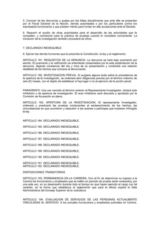 5. Conocer de las denuncias y quejas por las faltas disciplinarias que ante ella se presenten
por el Fiscal General de la Nación, demás autoridades o por los particulares contra los
expresados funcionarios y que presten mérito para fundar en ella acusaciones ante el Senado.
6. Requerir el auxilio de otras autoridades para el desarrollo de las actividades que le
competen, y comisionar para la práctica de pruebas cuando lo considere conveniente. La
iniciación de la investigación también procederá de oficio.
7. DECLARADO INEXEQUIBLE.
8. Ejercer las demás funciones que le prescriba la Constitución, la ley y el reglamento.
ARTICULO 181. REQUISITOS DE LA DENUNCIA. La denuncia se hará bajo juramento por
escrito. El juramento y la ratificación se entenderán presentados por la sola presentación de la
denuncia, dejando constancia del día y hora de su presentación y contendrá una relación
detallada de los hechos que conozca el denunciante.
ARTICULO 182. INVESTIGACION PREVIA. Si surgiere alguna duda sobre la procedencia de
la apertura de la investigación, se ordenará abrir diligencias previas por el término máximo de
seis (6) meses, con el objeto de establecer si hay lugar o no al ejercicio de la acción penal.
PARAGRAFO. Una vez vencido el término anterior el Representante Investigador, dictará auto
inhibitorio o de apertura de investigación. El auto inhibitorio será discutido y aprobado por la
Comisión de Acusación en pleno.
ARTICULO 183. APERTURA DE LA INVESTIGACION. El representante Investigador,
ordenará y practicará las pruebas conducentes al esclarecimiento de los hechos, las
circunstancias en que ocurrieron y descubrir a los autores o partícipes que hubieren infringido
la ley.
ARTICULO 184. DECLARADO INEXEQUIBLE.
ARTICULO 185. DECLARADO INEXEQUIBLE.
ARTICULO 186. DECLARADO INEXEQUIBLE.
ARTICULO 187. DECLARADO INEXEQUIBLE.
ARTICULO 188. DECLARADO INEXEQUIBLE.
ARTICULO 189. DECLARADO INEXEQUIBLE.
ARTICULO 190. DECLARADO INEXEQUIBLE.
ARTICULO 191. DECLARADO INEXEQUIBLE.
ARTICULO 192. DECLARADO INEXEQUIBLE.
DISPOSICIONES TRANSITORIAS
ARTICULO 193. PERMANENCIA EN LA CARRERA. Con el fin de determinar su ingreso a la
Carrera los funcionarios y empleados que se hallen en período de prueba serán evaluados, por
una sola vez, en su desempeño durante todo el tiempo en que hayan ejercido el cargo con tal
carácter, en la forma que establezca el reglamento que para el efecto expida la Sala
Administrativa del Consejo Superior de la Judicatura.
ARTICULO 194. EVALUACION DE SERVICIOS DE LAS PERSONAS ACTUALMENTE
VINCULADAS AL SERVICIO. A los actuales funcionarios y empleados judiciales en Carrera,
 