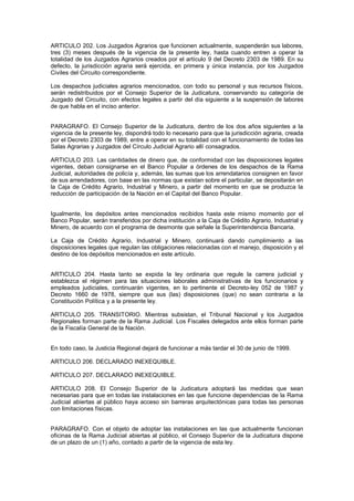 ARTICULO 202. Los Juzgados Agrarios que funcionen actualmente, suspenderán sus labores,
tres (3) meses después de la vigencia de la presente ley, hasta cuando entren a operar la
totalidad de los Juzgados Agrarios creados por el artículo 9 del Decreto 2303 de 1989. En su
defecto, la jurisdicción agraria será ejercida, en primera y única instancia, por los Juzgados
Civiles del Circuito correspondiente.
Los despachos judiciales agrarios mencionados, con todo su personal y sus recursos físicos,
serán redistribuidos por el Consejo Superior de la Judicatura, conservando su categoría de
Juzgado del Circuito, con efectos legales a partir del día siguiente a la suspensión de labores
de que habla en el inciso anterior.
PARAGRAFO. El Consejo Superior de la Judicatura, dentro de los dos años siguientes a la
vigencia de la presente ley, dispondrá todo lo necesario para que la jurisdicción agraria, creada
por el Decreto 2303 de 1989, entre a operar en su totalidad con el funcionamiento de todas las
Salas Agrarias y Juzgados del Círculo Judicial Agrario allí consagrados.
ARTICULO 203. Las cantidades de dinero que, de conformidad con las disposiciones legales
vigentes, deban consignarse en el Banco Popular a órdenes de los despachos de la Rama
Judicial, autoridades de policía y, además, las sumas que los arrendatarios consignen en favor
de sus arrendadores, con base en las normas que existan sobre el particular, se depositarán en
la Caja de Crédito Agrario, Industrial y Minero, a partir del momento en que se produzca la
reducción de participación de la Nación en el Capital del Banco Popular.
Igualmente, los depósitos antes mencionados recibidos hasta este mismo momento por el
Banco Popular, serán transferidos por dicha institución a la Caja de Crédito Agrario, Industrial y
Minero, de acuerdo con el programa de desmonte que señale la Superintendencia Bancaria.
La Caja de Crédito Agrario, Industrial y Minero, continuará dando cumplimiento a las
disposiciones legales que regulan las obligaciones relacionadas con el manejo, disposición y el
destino de los depósitos mencionados en este artículo.
ARTICULO 204. Hasta tanto se expida la ley ordinaria que regule la carrera judicial y
establezca el régimen para las situaciones laborales administrativas de los funcionarios y
empleados judiciales, continuarán vigentes, en lo pertinente el Decreto-ley 052 de 1987 y
Decreto 1660 de 1978, siempre que sus (las) disposiciones (que) no sean contraria a la
Constitución Política y a la presente ley.
ARTICULO 205. TRANSITORIO. Mientras subsistan, el Tribunal Nacional y los Juzgados
Regionales forman parte de la Rama Judicial. Los Fiscales delegados ante ellos forman parte
de la Fiscalía General de la Nación.
En todo caso, la Justicia Regional dejará de funcionar a más tardar el 30 de junio de 1999.
ARTICULO 206. DECLARADO INEXEQUIBLE.
ARTICULO 207. DECLARADO INEXEQUIBLE.
ARTICULO 208. El Consejo Superior de la Judicatura adoptará las medidas que sean
necesarias para que en todas las instalaciones en las que funcione dependencias de la Rama
Judicial abiertas al público haya acceso sin barreras arquitectónicas para todas las personas
con limitaciones físicas.
PARAGRAFO. Con el objeto de adoptar las instalaciones en las que actualmente funcionan
oficinas de la Rama Judicial abiertas al público, el Consejo Superior de la Judicatura dispone
de un plazo de un (1) año, contado a partir de la vigencia de esta ley.
 