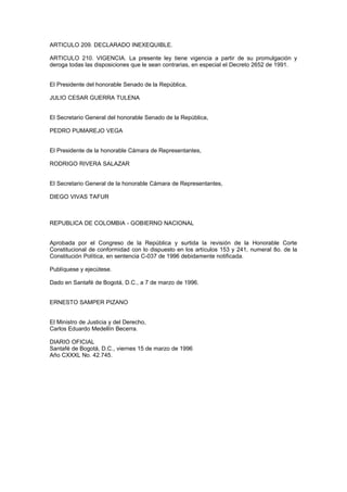 ARTICULO 209. DECLARADO INEXEQUIBLE.
ARTICULO 210. VIGENCIA. La presente ley tiene vigencia a partir de su promulgación y
deroga todas las disposiciones que le sean contrarias, en especial el Decreto 2652 de 1991.
El Presidente del honorable Senado de la República,
JULIO CESAR GUERRA TULENA
El Secretario General del honorable Senado de la República,
PEDRO PUMAREJO VEGA
El Presidente de la honorable Cámara de Representantes,
RODRIGO RIVERA SALAZAR
El Secretario General de la honorable Cámara de Representantes,
DIEGO VIVAS TAFUR
REPUBLICA DE COLOMBIA - GOBIERNO NACIONAL
Aprobada por el Congreso de la República y surtida la revisión de la Honorable Corte
Constitucional de conformidad con lo dispuesto en los artículos 153 y 241, numeral 8o. de la
Constitución Política, en sentencia C-037 de 1996 debidamente notificada.
Publíquese y ejecútese.
Dado en Santafé de Bogotá, D.C., a 7 de marzo de 1996.
ERNESTO SAMPER PIZANO
El Ministro de Justicia y del Derecho,
Carlos Eduardo Medellín Becerra.
DIARIO OFICIAL
Santafé de Bogotá, D.C., viernes 15 de marzo de 1996
Año CXXXL No. 42.745.
 