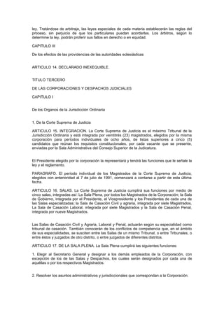 ley. Tratándose de arbitraje, las leyes especiales de cada materia establecerán las reglas del
proceso, sin perjuicio de que los particulares puedan acordarlas. Los árbitros, según lo
determine la ley, podrán proferir sus fallos en derecho o en equidad.
CAPITULO III
De los efectos de las providencias de las autoridades eclesiásticas
ARTICULO 14. DECLARADO INEXEQUIBLE.
TITULO TERCERO
DE LAS CORPORACIONES Y DESPACHOS JUDICIALES
CAPITULO I
De los Organos de la Jurisdicción Ordinaria
1. De la Corte Suprema de Justicia
ARTICULO 15. INTEGRACION. La Corte Suprema de Justicia es el máximo Tribunal de la
Jurisdicción Ordinaria y está integrada por veintitrés (23) magistrados, elegidos por la misma
corporación para períodos individuales de ocho años, de listas superiores a cinco (5)
candidatos que reúnan los requisitos constitucionales, por cada vacante que se presente,
enviadas por la Sala Administrativa del Consejo Superior de la Judicatura.
El Presidente elegido por la corporación la representará y tendrá las funciones que le señale la
ley y el reglamento.
PARAGRAFO. El período individual de los Magistrados de la Corte Suprema de Justicia,
elegidos con anterioridad al 7 de julio de 1991, comenzará a contarse a partir de esta última
fecha.
ARTICULO 16. SALAS. La Corte Suprema de Justicia cumplirá sus funciones por medio de
cinco salas, integradas así: La Sala Plena, por todos los Magistrados de la Corporación; la Sala
de Gobierno, integrada por el Presidente, el Vicepresidente y los Presidentes de cada una de
las Salas especializadas; la Sala de Casación Civil y agraria, integrada por siete Magistrados,
La Sala de Casación Laboral, integrada por siete Magistrados y la Sala de Casación Penal,
integrada por nueve Magistrados.
Las Salas de Casación Civil y Agraria, Laboral y Penal, actuarán según su especialidad como
tribunal de casación. También conocerán de los conflictos de competencia que, en el ámbito
de sus especialidades, se susciten entre las Salas de un mismo Tribunal, o entre Tribunales, o
entre éstos y juzgados de otro distrito, o entre juzgados de diferentes distritos.
ARTICULO 17. DE LA SALA PLENA. La Sala Plena cumplirá las siguientes funciones:
1. Elegir al Secretario General y designar a los demás empleados de la Corporación, con
excepción de los de las Salas y Despachos, los cuales serán designados por cada una de
aquéllas o por los respectivos Magistrados.
2. Resolver los asuntos administrativos y jurisdiccionales que correspondan a la Corporación.
 