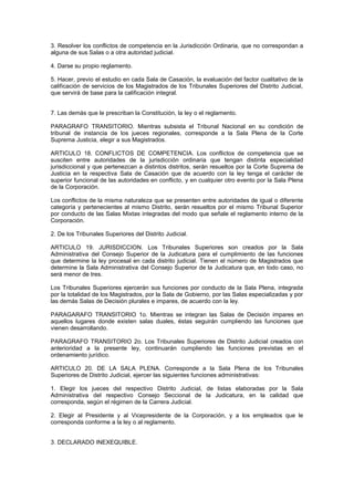 3. Resolver los conflictos de competencia en la Jurisdicción Ordinaria, que no correspondan a
alguna de sus Salas o a otra autoridad judicial.
4. Darse su propio reglamento.
5. Hacer, previo el estudio en cada Sala de Casación, la evaluación del factor cualitativo de la
calificación de servicios de los Magistrados de los Tribunales Superiores del Distrito Judicial,
que servirá de base para la calificación integral.
7. Las demás que le prescriban la Constitución, la ley o el reglamento.
PARAGRAFO TRANSITORIO. Mientras subsista el Tribunal Nacional en su condición de
tribunal de instancia de los jueces regionales, corresponde a la Sala Plena de la Corte
Suprema Justicia, elegir a sus Magistrados.
ARTICULO 18. CONFLICTOS DE COMPETENCIA. Los conflictos de competencia que se
susciten entre autoridades de la jurisdicción ordinaria que tengan distinta especialidad
jurisdiccional y que pertenezcan a distintos distritos, serán resueltos por la Corte Suprema de
Justicia en la respectiva Sala de Casación que de acuerdo con la ley tenga el carácter de
superior funcional de las autoridades en conflicto, y en cualquier otro evento por la Sala Plena
de la Corporación.
Los conflictos de la misma naturaleza que se presenten entre autoridades de igual o diferente
categoría y pertenecientes al mismo Distrito, serán resueltos por el mismo Tribunal Superior
por conducto de las Salas Mixtas integradas del modo que señale el reglamento interno de la
Corporación.
2. De los Tribunales Superiores del Distrito Judicial.
ARTICULO 19. JURISDICCION. Los Tribunales Superiores son creados por la Sala
Administrativa del Consejo Superior de la Judicatura para el cumplimiento de las funciones
que determine la ley procesal en cada distrito judicial. Tienen el número de Magistrados que
determine la Sala Administrativa del Consejo Superior de la Judicatura que, en todo caso, no
será menor de tres.
Los Tribunales Superiores ejercerán sus funciones por conducto de la Sala Plena, integrada
por la totalidad de los Magistrados, por la Sala de Gobierno, por las Salas especializadas y por
las demás Salas de Decisión plurales e impares, de acuerdo con la ley.
PARAGARAFO TRANSITORIO 1o. Mientras se integran las Salas de Decisión impares en
aquellos lugares donde existen salas duales, éstas seguirán cumpliendo las funciones que
vienen desarrollando.
PARAGRAFO TRANSITORIO 2o. Los Tribunales Superiores de Distrito Judicial creados con
anterioridad a la presente ley, continuarán cumpliendo las funciones previstas en el
ordenamiento jurídico.
ARTICULO 20. DE LA SALA PLENA. Corresponde a la Sala Plena de los Tribunales
Superiores de Distrito Judicial, ejercer las siguientes funciones administrativas:
1. Elegir los jueces del respectivo Distrito Judicial, de listas elaboradas por la Sala
Administrativa del respectivo Consejo Seccional de la Judicatura, en la calidad que
corresponda, según el régimen de la Carrera Judicial.
2. Elegir al Presidente y al Vicepresidente de la Corporación, y a los empleados que le
corresponda conforme a la ley o al reglamento.
3. DECLARADO INEXEQUIBLE.
 