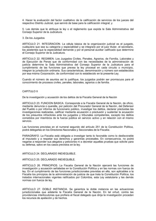 4. Hacer la evaluación del factor cualitativo de la calificación de servicios de los jueces del
respectivo Distrito Judicial, que servirá de base para la calificación integral; y
5. Las demás que le atribuya la ley o el reglamento que expida la Sala Administrativa del
Consejo Superior de la Judicatura.
3. De los Juzgados
ARTICULO 21. INTEGRACION. La célula básica de la organización judicial es el juzgado,
cualquiera que sea su categoría y especialidad y se integrará por el juez titular, el secretario,
los asistentes que la especialidad demande y por el personal auxiliar calificado que determine
el Consejo Superior de la Judicatura.
ARTICULO 22. REGIMEN. Los Juzgados Civiles, Penales, Agrarios, de Familia, Laborales y
de Ejecución de Penas que de conformidad con las necesidades de la administración de
justicia determine la Sala Administrativa del Consejo Superior de la Judicatura para el
cumplimiento de las funciones que prevea la ley procesal en cada circuito o municipio,
integran la jurisdicción ordinaria. Sus características, denominación y número son establecidos
por esa misma Corporación, de conformidad con lo establecido en la presente Ley.
Cuando el número de asuntos así lo justifique, los juzgados podrán ser promiscuos para el
conocimiento de procesos civiles, penales, laborales, agrarios o de familia.
CAPITULO II
De la investigación y acusación de los delitos de la Fiscalía General de la Nación
ARTICULO 23. FUNCION BASICA. Corresponde a la Fiscalía General de la Nación, de oficio,
mediante denuncia o querella, por petición del Procurador General de la Nación, del Defensor
del Pueblo o por informe de funcionario público, investigar los delitos, declarar precluidas las
investigaciones realizadas, calificar mediante acusación o preclusión y sustentar la acusación
de los presuntos infractores ante los juzgados y tribunales competentes, excepto los delitos
cometidos por miembros de la fuerza pública en servicio activo y en relación con el mismo
servicio.
Las funciones previstas en el numeral segundo del artículo 251 de la Constitución Política,
podrá delegarlas en los Directores Nacionales y Seccionales de la Fiscalía.
PARAGRAFO. La Fiscalía está obligada a investigar tanto lo favorable como lo desfavorable
al imputado y a respetar sus derechos y garantías procesales. En consecuencia, no podrá
negarse a responder sus alegatos y peticiones ni a decretar aquellas pruebas que solicite para
su defensa, salvo en los casos previstos en la ley.
ARTICULO 24. DECLARADO INEXEQUIBLE.
ARTICULO 25. DECLARADO INEXEQUBLE.
ARTICULO 26. PRINCIPIOS. La Fiscalía General de la Nación ejercerá las funciones de
investigación y acusación señaladas en la Constitución Política y en las normas con fuerza de
ley. En el cumplimiento de las funciones jurisdiccionales previstas en ella, son aplicables a la
Fiscalía los principios de la administración de justicia de que trata la Constitución Política, los
tratados internacionales vigentes ratificados por Colombia, esta Ley estatutaria y las demás
normas con fuerza de ley.
ARTICULO 27. DOBLE INSTANCIA. Se garantiza la doble instancia en las actuaciones
jurisdiccionales que adelante la Fiscalía General de la Nación. En tal virtud, contra las
providencias interlocutorias que profiera el fiscal delegado que dirija la investigación proceden
los recursos de apelación y de hechos.
 