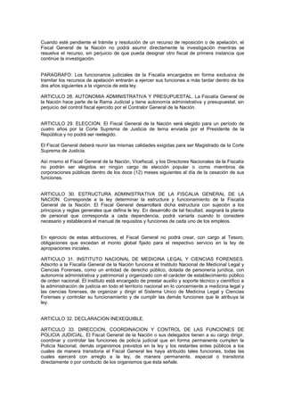 Cuando esté pendiente el trámite y resolución de un recurso de reposición o de apelación, el
Fiscal General de la Nación no podrá asumir directamente la investigación mientras se
resuelva el recurso, sin perjuicio de que pueda designar otro fiscal de primera instancia que
continúe la investigación.
PARAGRAFO. Los funcionarios judiciales de la Fiscalía encargados en forma exclusiva de
tramitar los recursos de apelación entrarán a ejercer sus funciones a más tardar dentro de los
dos años siguientes a la vigencia de esta ley.
ARTICULO 28. AUTONOMIA ADMINISTRATIVA Y PRESUPUESTAL. La Fiscalía General de
la Nación hace parte de la Rama Judicial y tiene autonomía administrativa y presupuestal, sin
perjuicio del control fiscal ejercido por el Contralor General de la Nación.
ARTICULO 29. ELECCION. El Fiscal General de la Nación será elegido para un período de
cuatro años por la Corte Suprema de Justicia de terna enviada por el Presidente de la
República y no podrá ser reelegido.
El Fiscal General deberá reunir las mismas calidades exigidas para ser Magistrado de la Corte
Suprema de Justicia.
Así mismo el Fiscal General de la Nación, Vicefiscal, y los Directores Nacionales de la Fiscalía
no podrán ser elegidos en ningún cargo de elección popular o como miembros de
corporaciones públicas dentro de los doce (12) meses siguientes al día de la cesación de sus
funciones.
ARTICULO 30. ESTRUCTURA ADMINISTRATIVA DE LA FISCALIA GENERAL DE LA
NACION. Corresponde a la ley determinar la estructura y funcionamiento de la Fiscalía
General de la Nación. El Fiscal General desarrollará dicha estructura con sujeción a los
principios y reglas generales que defina le ley. En desarrollo de tal facultad, asignará la planta
de personal que corresponda a cada dependencia, podrá variarla cuando lo considere
necesario y establecerá el manual de requisitos y funciones de cada uno de los empleos.
En ejercicio de estas atribuciones, el Fiscal General no podrá crear, con cargo al Tesoro,
obligaciones que excedan el monto global fijado para el respectivo servicio en la ley de
apropiaciones iniciales.
ARTICULO 31. INSTITUTO NACIONAL DE MEDICINA LEGAL Y CIENCIAS FORENSES.
Adscrito a la Fiscalía General de la Nación funciona el Instituto Nacional de Medicinal Legal y
Ciencias Forenses, como un entidad de derecho público, dotada de personería jurídica, con
autonomía administrativa y patrimonial y organizado con el carácter de establecimiento público
de orden nacional. El instituto está encargado de prestar auxilio y soporte técnico y científico a
la administración de justicia en todo el territorio nacional en lo concerniente a medicina legal y
las ciencias forenses, de organizar y dirigir el Sistema Unico de Medicina Legal y Ciencias
Forenses y controlar su funcionamiento y de cumplir las demás funciones que le atribuya la
ley.
ARTICULO 32. DECLARACION INEXEQUIBLE.
ARTICULO 33. DIRECCION, COORDINACION Y CONTROL DE LAS FUNCIONES DE
POLICIA JUDICIAL. El Fiscal General de la Nación o sus delegados tienen a su cargo dirigir,
coordinar y controlar las funciones de policía judicial que en forma permanente cumplen la
Policía Nacional, demás organismos previstos en la ley y los restantes entes públicos a los
cuales de manera transitoria el Fiscal General les haya atribuido tales funciones, todas las
cuales ejercerá con arreglo a la ley, de manera permanente, especial o transitoria
directamente o por conducto de los organismos que ésta señale.
 