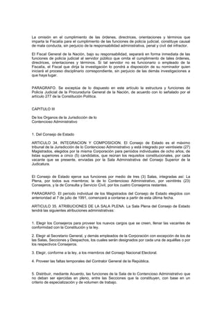La omisión en el cumplimiento de las órdenes, directrices, orientaciones y términos que
imparta la Fiscalía para el cumplimiento de las funciones de policía judicial, constituye causal
de mala conducta, sin perjuicio de la responsabilidad administrativa, penal y civil del infractor.
El Fiscal General de la Nación, bajo su responsabilidad, separará en forma inmediata de las
funciones de policía judicial al servidor público que omita el cumplimiento de tales órdenes,
directrices, orientaciones y términos. Si tal servidor no es funcionario o empleado de la
Fiscalía, el Fiscal que dirija la investigación lo pondrá a disposición de su nominador quien
iniciará el proceso disciplinario correspondiente, sin perjuicio de las demás investigaciones a
que haya lugar.
PARAGRAFO. Se exceptúa de lo dispuesto en este artículo la estructura y funciones de
Policía Judicial de la Procuraduría General de la Nación, de acuerdo con lo señalado por el
artículo 277 de la Constitución Política.
CAPITULO III
De los Organos de la Jurisdicción de lo
Contencioso Administrativo
1. Del Consejo de Estado
ARTICULO 34. INTEGRACION Y COMPOSICION. El Consejo de Estado es el máximo
tribunal de la Jurisdicción de lo Contencioso Administrativo y está integrado por veintisiete (27)
Magistrados, elegidos por la misma Corporación para períodos individuales de ocho años, de
listas superiores a cinco (5) candidatos, que reúnan los requisitos constitucionales, por cada
vacante que se presente, enviadas por la Sala Administrativa del Consejo Superior de la
Judicatura.
El Consejo de Estado ejerce sus funciones por medio de tres (3) Salas, integradas así: La
Plena, por todos sus miembros; la de lo Contencioso Administrativo, por veintitrés (23)
Consejeros, y la de Consulta y Servicio Civil, por los cuatro Consejeros restantes.
PARAGRAFO. El período individual de los Magistrados del Consejo de Estado elegidos con
anterioridad al 7 de julio de 1991, comenzará a contarse a partir de esta última fecha.
ARTICULO 35. ATRIBUCIONES DE LA SALA PLENA. La Sala Plena del Consejo de Estado
tendrá las siguientes atribuciones administrativas:
1. Elegir los Consejeros para proveer los nuevos cargos que se creen, llenar las vacantes de
conformidad con la Constitución y la ley.
2. Elegir al Secretario General, y demás empleados de la Corporación con excepción de los de
las Salas, Secciones y Despachos, los cuales serán designados por cada una de aquéllas o por
los respectivos Consejeros.
3. Elegir, conforme a la ley, a los miembros del Consejo Nacional Electoral.
4. Proveer las faltas temporales del Contralor General de la República.
5. Distribuir, mediante Acuerdo, las funciones de la Sala de lo Contencioso Administrativo que
no deban ser ejercidas en pleno, entre las Secciones que la constituyen, con base en un
criterio de especialización y de volumen de trabajo.
 