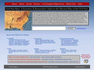 Home           About           Search      Browse           A-Z Complete Subjects List                    What’s New                Help

Civil War Sites: A Travelers’ & Researchers’ Index to the Physical Sites of the Civil War
                                                    The Civil War Sites index contains thousands of websites with information on physical sites
                                                    and visiting physical sites related to the American Civil War including the Antebellum and
                                                    post-Civil War eras (1820-1877). These websites were harvested by Naomi House and pulled
                                                    from search engines, larger collections housed at universities, and cultural centers online. The
                                                    websites harvested help users find specific locations to visit and experience the Civil War
                                                    whether as tourists or researchers. The aim of this index is to make searching easy for every
                                                    user. To achieve this I have often cross indexed websites under many different categories. No
                                                    matter your search strategy you will find all related websites.


                                                                                                                           search           advanced search




Browse the Collection by Subject

  Location                                           Campaigns                                        Tours & Scenic Byways
   Battlefields & Massacre sites, State                By Date, Main Eastern Theater, Lower               Of Metro DC area sites, Of Northern
   or Territory, City, Museums & Monuments,            Seaboard Theater & Gulf, Main Western              sites, Of Southern sites, Of Western
   Structures, Reenactments, Underground               Theater, Trans-Mississippi Theater, Pacific        sites, Scenic Byways, Appalachian
   Railroad, Original Structures, Rebuilt locals,      Coast Theater                                      Trail sites, Maps, Family Friendly,
   Cemeteries, Slave locations, Topography                                                                Handicap Accessible, Cost- fee v free


  Date                                              People                                            Industry
   Pre-Antebellum, Antebellum, Civil War,              Military, Slaves & Former Slaves, Politicians,     Cotton, Tobacco, Advancements,
   Post-Emancipation era, Post Civil War era,          Celebrities, Regular Folk, Women, All              By location, Slave Trade, Other
   By Year                                             People By Last Name, Lincoln                       Industries

                                                                                                                                                    Click here for
                                                                                                                                                   index results on
   Where was Harriet Tubman born? Look under People -- Slaves &Former Slaves or Women                                                               Google Maps!
   Is there a memorial museum at the Battle of Antietam? Look under Location – Battlefields & Massacre sites
   Are there any historic byways in Maryland related to the Civil War? Look under Tours & Scenic Byways –Metro DC area



   Home Page- 1                                                         Civil War Sites Index                                           Naomi House
 