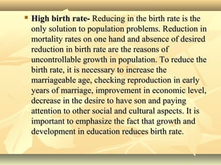  High birth rate-High birth rate- Reducing in the birth rate is theReducing in the birth rate is the
only solution to population problems. Reduction inonly solution to population problems. Reduction in
mortality rates on one hand and absence of desiredmortality rates on one hand and absence of desired
reduction in birth rate are the reasons ofreduction in birth rate are the reasons of
uncontrollable growth in population. To reduce theuncontrollable growth in population. To reduce the
birth rate, it is necessary to increase thebirth rate, it is necessary to increase the
marriageable age, checking reproduction in earlymarriageable age, checking reproduction in early
years of marriage, improvement in economic level,years of marriage, improvement in economic level,
decrease in the desire to have son and payingdecrease in the desire to have son and paying
attention to other social and cultural aspects. It isattention to other social and cultural aspects. It is
important to emphasize the fact that growth andimportant to emphasize the fact that growth and
development in education reduces birth rate.development in education reduces birth rate.
 