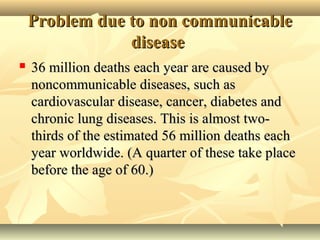 Problem due to non communicableProblem due to non communicable
diseasedisease
 36 million deaths each year are caused by36 million deaths each year are caused by
noncommunicable diseases, such asnoncommunicable diseases, such as
cardiovascular disease, cancer, diabetes andcardiovascular disease, cancer, diabetes and
chronic lung diseases. This is almost two-chronic lung diseases. This is almost two-
thirds of the estimated 56 million deaths eachthirds of the estimated 56 million deaths each
year worldwide. (A quarter of these take placeyear worldwide. (A quarter of these take place
before the age of 60.)before the age of 60.)
 
