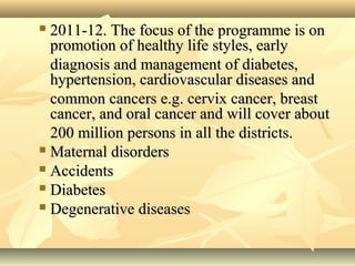  2011-12. The focus of the programme is on2011-12. The focus of the programme is on
promotion of healthy life styles, earlypromotion of healthy life styles, early
diagnosis and management of diabetes,diagnosis and management of diabetes,
hypertension, cardiovascular diseases andhypertension, cardiovascular diseases and
common cancers e.g. cervix cancer, breastcommon cancers e.g. cervix cancer, breast
cancer, and oral cancer and will cover aboutcancer, and oral cancer and will cover about
200 million persons in all the districts.200 million persons in all the districts.
 Maternal disordersMaternal disorders
 AccidentsAccidents
 DiabetesDiabetes
 Degenerative diseasesDegenerative diseases
 