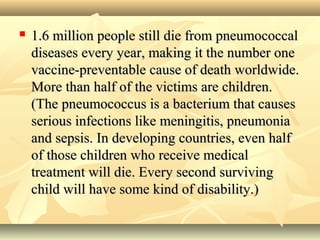  1.6 million people still die from pneumococcal1.6 million people still die from pneumococcal
diseases every year, making it the number onediseases every year, making it the number one
vaccine-preventable cause of death worldwide.vaccine-preventable cause of death worldwide.
More than half of the victims are children.More than half of the victims are children.
(The pneumococcus is a bacterium that causes(The pneumococcus is a bacterium that causes
serious infections like meningitis, pneumoniaserious infections like meningitis, pneumonia
and sepsis. In developing countries, even halfand sepsis. In developing countries, even half
of those children who receive medicalof those children who receive medical
treatment will die. Every second survivingtreatment will die. Every second surviving
child will have some kind of disability.)child will have some kind of disability.)
 
